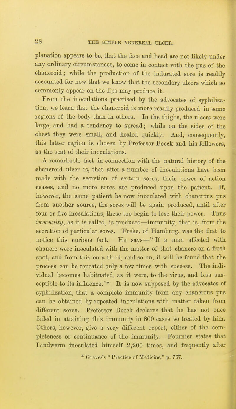 planation appears to be, that the face and head are not likely under any ordinary circumstances, to come in contact with the pus of the chancroid; while the production of the indurated sore is readily accounted for now that we know that the secondary ulcers which so commonly appear on the lips may produce it. From the inoculations practised by the advocates of syphiliza- tion, we learn that the chancroid is more readily produced in some regions of the body than in others. In the thighs, the ulcers were large, and had a tendency to spread; while on the sides of the chest they were small, and healed quickly. And, consequently, this latter region is chosen by Professor Boeck and his followers, as the seat of their inoculations. A remarkable fact in connection with the natural history of the chancroid ulcer is, that after a number of inoculations have been made with the secretion of certain sores, their power of action ceases, and no more sores are produced upon the patient. If, however, the same j)atient be now inoculated with chaucrous pus from another source, the sores will be again produced, until after four or five inoculations, these too begin to lose their power. Thus immunity, as it is called, is produced—immunity, that is, from the secretion of pai-ticular sores. Freke, of Hamburg, was the first to notice this curious fact. He says—If a man afi'ected with chancre were inoculated with the matter of that chancre on a fresh spot, and from this on a third, and so on, it will be found that the process can be repeated only a few times with success. The indi- vidual becomes habituated, as it were, to the virus, and less sus- ceptible to its influence.* It is now supposed by the advocates of syphilization, that a complete immunity from any chancrous pus can be obtained by repeated inoculations with matter taken from different sores. Professor Boeck declares that he has not once failed in attaining this immunity in 800 cases so treated by him. Others, however, give a very different report, either of the com- pleteness or continuance of the immunity. Fournier states that Lindwerm inoculated himself 2,200 times, and frequently after * Graves's  Practice of Medicine, p. 767.