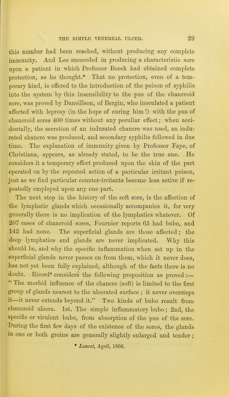 tliis number had been reached, without producing any complete immunity. And Lee succeeded in producing a characteristic sore upon a patient in which Professor Boeck had obtained complete protection, as he thought.* That no protection, even of a tem- porary kind, is offered to the introduction of the poison of syphilis into the system by this insensibility to the pus of the chancroid sore, was proved by Daneillson, of Bergin, who inoculated a patient affected with leprosy (in the hope of curing him !) with the pus of chancroid sores 400 times without any peculiar effect; when acci- dentally, the secretion of an indurated chancre was used, an indu- rated chancre was produced, and secondary syphilis followed in due time. The explanation of immunity given by Professor Faye, of Chi'istiana, appears, as already stated, to be the true one. He considers it a temporary effect produced upon the skin of the part operated on by the repeated action of a particular irritant poison, just as we find particular counter-irritants become less active if re- peatedly employed upon any one part. The next step in the history of the soft sore, is the affection of the lymphatic glands which occasionally accompanies it, for very generally there is no implication of the lymphatics whatever. Of 207 cases of chancroid sores, Fournier reports 65 had bubo, and 142 had none. The superficial glands are those affected; the deep lymphatics and glands are never implicated. Why this should be, and why the specific inflammation when set up in the superficial glands never passes on from them, which it never does, has not yet been fully explained, although of the facts there is no doubt. Kicord* considers the following proposition as proved:—  The morbid influence of the chancre (soft) is limited to the first group of glands nearest to the ulcerated surface ; it never oversteps it—it never extends beyond it. Two kinds of bubo result from chancroid ulcers. 1st. The simple inflammatory bubo; 2nd, the specific or virulent bubo, from absorption of the pus of the sore. During the first few days of the existence of the sores, the glands in one or both gi-oins are generally slightly enlarged and tender; • Lancet, April, 1866.