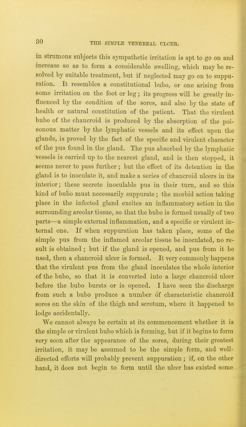 in strumous subjects this sympathetic irritation is apt to go on and increase so as to form a considerable swelling, which may be re- solved by suitable treatment, but if neglected may go on to suppu- ration. It resembles a constitutional bubo, or one arising from some irritation on the foot or leg; its progress will be greatly in- fluenced by the condition of the sores, and also by the state of health or natural constitution of the patient. That the virulent bubo of the chancroid is produced by the absorption of the poi- sonous matter by the lymphatic vessels and its effect upon the glands, is proved by the fact of the specific and virulent character of the pus found in the gland. The pus absorbed by the lymphatic vessels is carried up to the nearest gland, and is then stopped, it seems never to pass further ; but the effect of its detention in the gland is to inoculate it, and make a series of chancroid ulcers in its interior; these secrete inoculable pus in their turn, and so this kind of bubo must necessarily suppurate; the morbid action taking place in the infected gland excites an inflammatory action in the surrounding areolar tissue, so that the bubo is formed usually of two parts—a simple external inflammation, and a specific or virulent in- ternal one. If when suppuration has taken place, some of the simple pus from the inflamed areolar tissue be inoculated, no re- sult is obtained; but if the gland is opened, and pus from it be used, then a chancroid ulcer is formed. It veiy commonly happens that the virulent pus from the gland inoculates the whole interior of the bubo, so that it is converted into a large chancroid ulcer before the bubo bursts or is opened. I have seen the discharge from such a bubo produce a number of characteristic chancroid sores on the skin of the thigh and scrotum, where it happened to lodge accidentally. We cannot always be certain at its commencement whether it is the simple or virulent bubo which is forming, but if it begins to form very soon after the appearance of the sores, during their gi-eatest irritation, it may be assumed to be the simple form, and well- directed effoi-ts will probably prevent suppuration ; if, on the other hand, it does not begin to form until the ulcer has existed some