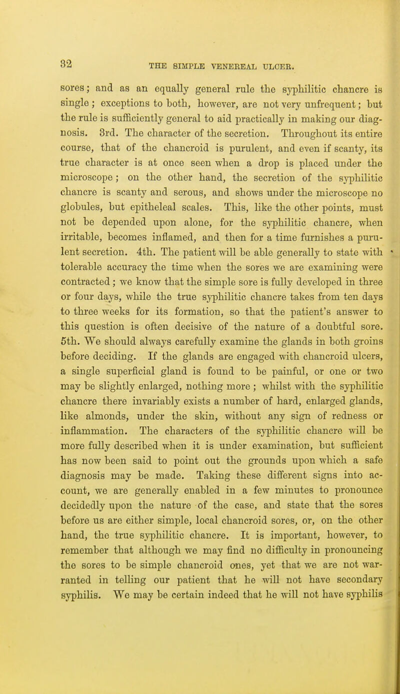 sores; and as an equally general rule the syphilitic chancre is single ; exceptions to both, however, are not very unfrequent; but the rule is sufficiently general to aid practically in making our diag- nosis. 3rd. The character of the secretion. Throughout its entire course, that of the chancroid is purulent, and even if scanty, its true character is at once seen when a drop is placed under the microscope; on the other hand, the secretion of the syphilitic chancre is scanty and serous, and shows under the microscope no globules, but epitheleal scales. This, like the other points, must not be depended upon alone, for the syphilitic chancre, when irritable, becomes inflamed, and then for a time furnishes a puru- lent secretion. 4th. The patient will be able generally to state with tolerable accuracy the time when the sores we are examining were contracted ; we know that the simple sore is fully developed in three or four days, while the true syphilitic chancre takes from ten days to three weeks for its formation, so that the patient's answer to this question is often decisive of the nature of a doubtful sore. 6th. We should always carefully examine the glands in both groins before deciding. If the glands are engaged with chancroid ulcers, a single superficial gland is found to be painful, or one or two may be slightly enlarged, nothing more ; whilst with the syphilitic chancre there invariably exists a number of hard, enlarged glands, like almonds, under the skin, without any sign of redness or inflammation. The characters of the syphilitic chancre wiU be more fully described when it is under examination, but sufficient has now been said to point out the grounds upon which a safe diagnosis may be made. Taking these different signs into ac- count, we are generally enabled in a few minutes to pronounce decidedly upon the nature of the case, and state that the sores before us are either simple, local chancroid sores, or, on the other hand, the true sj^philitic chancre. It is important, however, to remember that although we may find no difficulty in pronouncing the sores to be simple chancroid ones, yet that we are not war- ranted in telling our patient that he will not have secondary syphilis. We may be certain indeed that he will not have syphilis