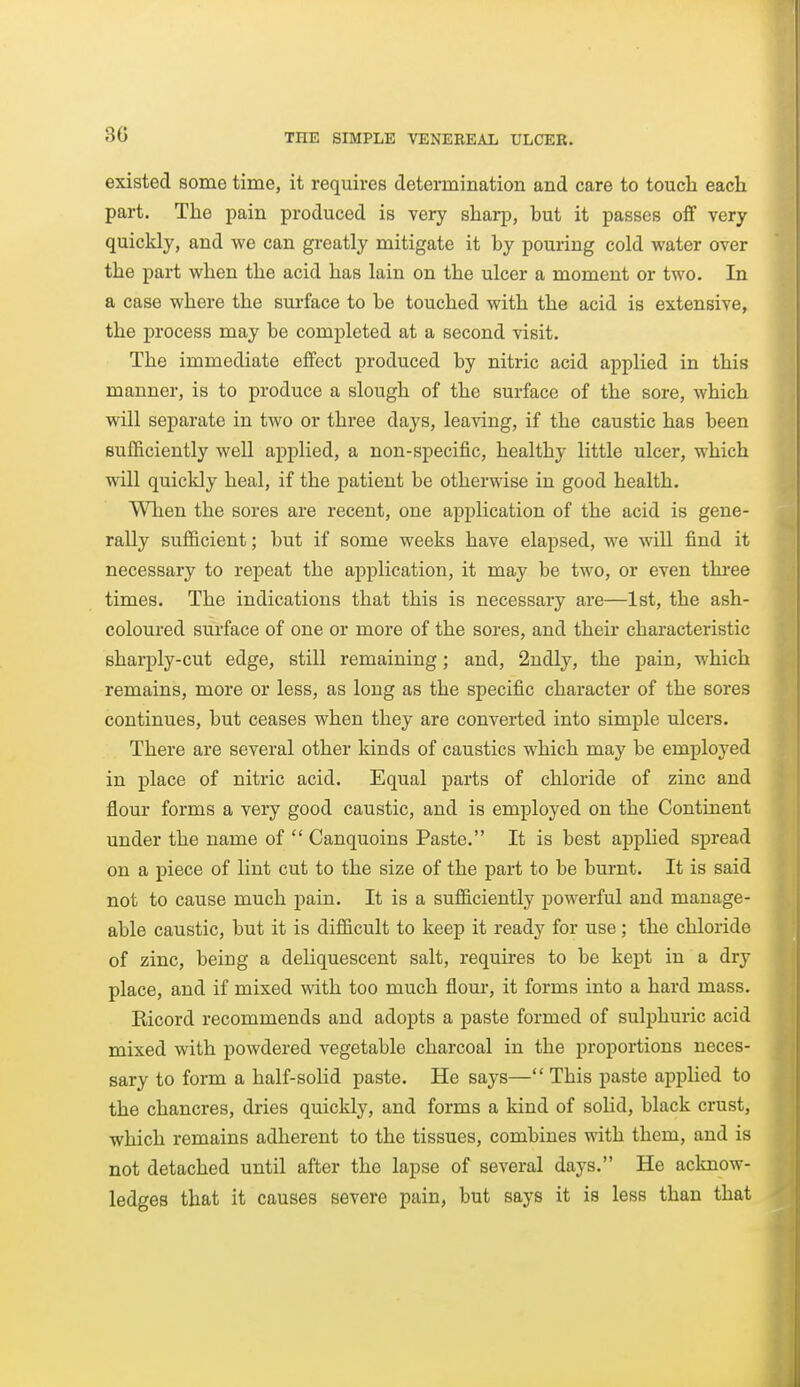 existed some time, it requires determination and care to touch each part. The pain produced is very sharp, but it passes off very quicldy, and we can gi'eatly mitigate it by pouring cold water over the part when the acid has lain on the ulcer a moment or two. In a case where the sui-face to be touched with the acid is extensive, the process may be completed at a second visit. The immediate effect produced by nitric acid applied in this manner, is to produce a slough of the surface of the sore, which will separate in two or three days, leaving, if the caustic has been sufficiently well applied, a non-specific, healthy little ulcer, which will quicldy heal, if the patient be otherwise in good health. When the sores are recent, one application of the acid is gene- rally sufficient; but if some weeks have elapsed, we will find it necessary to repeat the application, it may be two, or even thi-ee times. The indications that this is necessary are—1st, the ash- coloured surface of one or more of the sores, and their characteristic eharply-cut edge, still remaining; and, 2ndly, the pain, which remains, more or less, as long as the specific character of the sores continues, but ceases when they are converted into simple ulcers. There are several other kinds of caustics which may be employed in place of nitric acid. Equal parts of chloride of zinc and flour forms a very good caustic, and is employed on the Continent under the name of  Canquoins Paste. It is best applied spread on a piece of lint cut to the size of the part to be burnt. It is said not to cause much pain. It is a sufficiently powerful and manage- able caustic, but it is difficult to keep it ready for use; the chloride of zinc, being a deliquescent salt, requires to be kept in a dry place, and if mixed with too much flour, it forms into a hard mass, Ricord recommends and adopts a paste formed of sulphuric acid mixed with powdered vegetable charcoal in the proportions neces- sary to form a half-solid paste. He says— This paste applied to the chancres, dries quickly, and forms a kind of solid, black crust, which remains adherent to the tissues, combines with them, and is not detached until after the lapse of several days. He acloiow- ledges that it causes severe pain, but says it is less than that