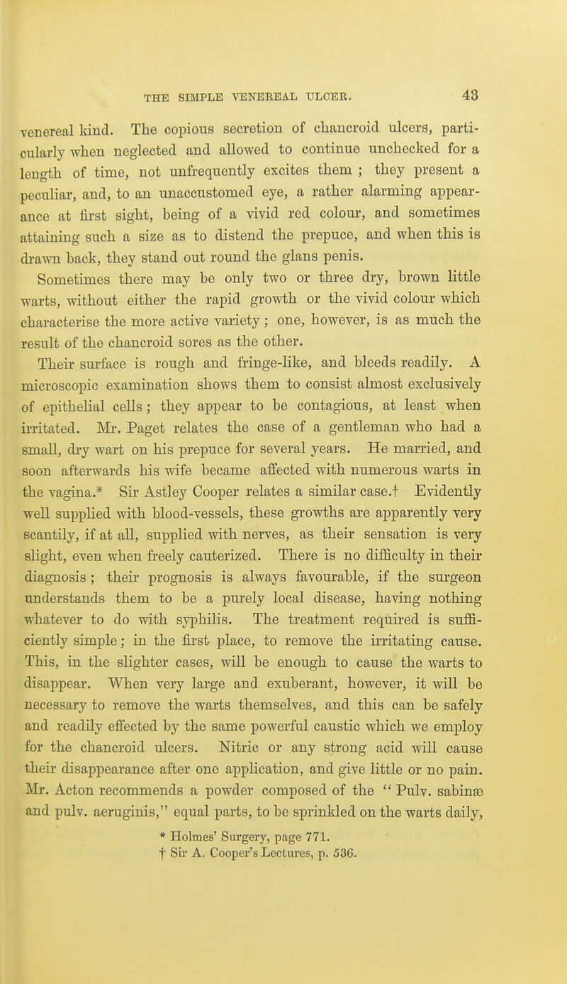 venereal kind. The copious secretion of cliancroicl ulcers, parti- cularly when neglected and allowed to continue unchecked for a length of time, not unfrequently excites them ; they present a peculiar, and, to an unaccustomed eye, a rather alarming appear- ance at first sight, being of a vivid red colour, and sometimes attaining such a size as to distend the prepuce, and when this is dra-rna back, they stand out round the glans penis. Sometimes there may be only two or three dry, brown little warts, without either the rapid growth or the vivid colour which characterise the more active variety; one, however, is as much the result of the chancroid sores as the other. Their surface is rough and fringe-like, and bleeds readily. A microscopic examination shows them to consist almost exclusively of epithelial cells ; they appear to be contagious, at least when irritated. Mr. Paget relates the case of a gentleman who had a small, dry wart on his prepuce for several years. He married, and soon afterwards his wife became affected with numerous warts in the vagina.* Sir Astley Cooper relates a similar case.t Evidently well suppHed with blood-vessels, these gi-owths are apparently very scantily, if at all, supplied with nerves, as their sensation is very slight, even when freely cauterized. There is no difficulty in their diagnosis; their prognosis is always favourable, if the surgeon understands them to be a purely local disease, having nothing whatever to do with syphilis. The treatment required is suffi- ciently simple; in the first place, to remove the irritating cause. This, in the slighter cases, will be enough to cause the warts to disappear. When very large and exuberant, however, it will be necessary to remove the warts themselves, and this can be safely and readily effected by the same powerful caustic which we employ for the chancroid ulcers. Nitric or any strong acid will cause their disappearance after one application, and give little or no pain. Mr. Acton recommends a powder composed of the  Pulv. sabinaa and pulv. aeruginis, equal parts, to be sprinkled on the warts daily, * Holmes' Surgery, page 771. t Sir A. Cooper's Lectures, p. 536.