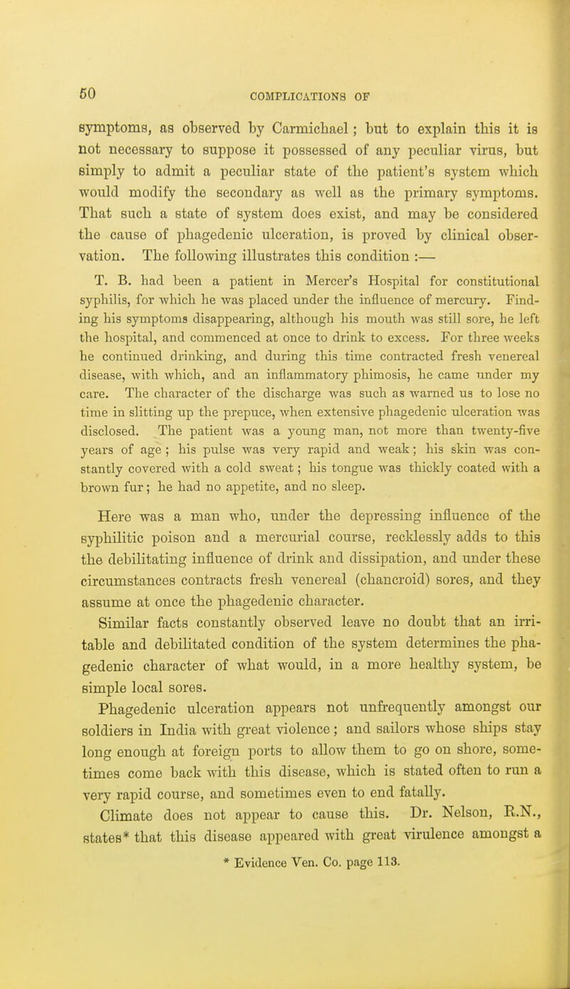 symptoms, as observed by Carmichael; but to explain this it is not necessary to suppose it possessed of any peculiar virus, but simply to admit a peculiar state of the patient's system which would modify the secondary as well as the primaiy symptoms. That such a state of system does exist, and may be considered the cause of phagedenic ulceration, is proved by clinical obser- vation. The following illustrates this condition :— T. B. had been a patient in Mercer's Hospital for constitutional syphilis, for which he was placed under the influence of mercury. Find- ing his symptoms disappearing, although his mouth was still sore, he left the hospital, and commenced at once to drink to excess. For three weeks he continued drinking, and during this time contracted fresh venereal disease, with which, and an inflammatory phimosis, he came under my care. The character of the discharge was such as warned us to lose no time in slitting up the prepuce, when extensive phagedenic ulceration was disclosed. The patient was a young man, not more than twenty-five years of age ; his pulse was very rapid and weak; his skin was con- stantly covered with a cold sweat; his tongue was thickly coated with a brown fur; he had no appetite, and no sleep. Here was a man who, under the depressing influence of the syphilitic poison and a mercurial course, recklessly adds to this the debilitating influence of drink and dissipation, and under these circumstances contracts fresh venereal (chancroid) sores, and they assume at once the phagedenic character. Similar facts constantly observed leave no doubt that an iiTi- table and debilitated condition of the system determines the pha- gedenic character of what would, in a more healthy system, be simple local sores. Phagedenic ulceration appears not unfrequently amongst our soldiers in India with great violence; and sailors whose ships stay long enough at foreign ports to allow them to go on shore, some- times come back with this disease, which is stated often to run a very rapid course, and sometimes even to end fatally. CHmate does not appear to cause this. Dr. Nelson, R.N., states* that this disease appeared with great virulence amongst a