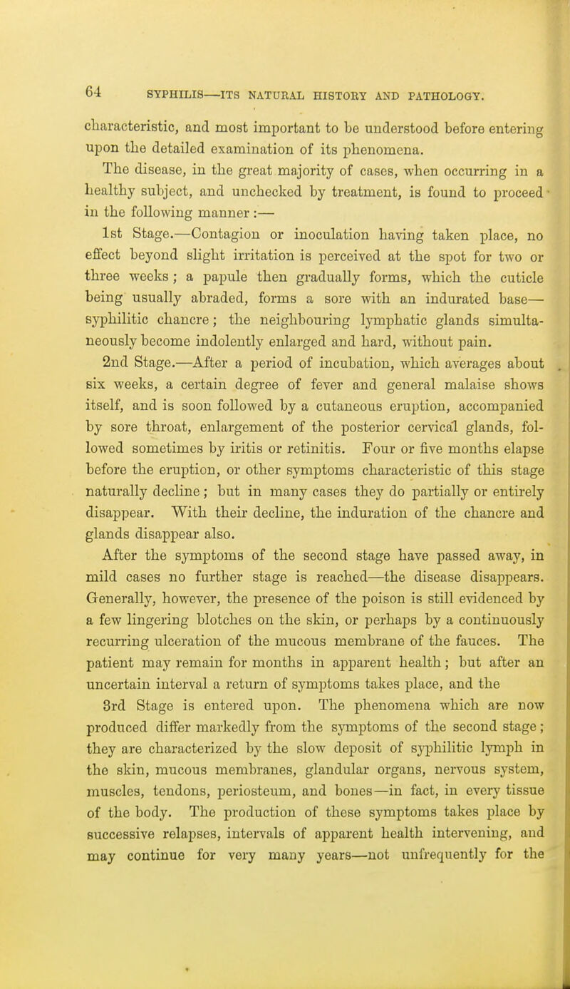 characteristic, and most important to be understood before entering upon the detailed examination of its phenomena. The disease, in the great majority of cases, when occurring in a healthy subject, and unchecked by treatment, is found to proceed ■ in the following manner :— 1st Stage.—Contagion or inoculation having taken place, no effect beyond slight irritation is perceived at the spot for two or three weeks ; a papule then gradually forms, which the cuticle being usually abraded, forms a sore with an indurated base— syphilitic chancre; the neighbouring lymphatic glands simulta- neously become indolently enlarged and hard, without pain. 2nd Stage.—After a period of incubation, which averages about six weeks, a certain degree of fever and general malaise shows itself, and is soon followed by a cutaneous eruption, accompanied by sore throat, enlargement of the posterior ceiwical glands, fol- lowed sometimes by iritis or retinitis. Four or five months elapse before the eruption, or other symptoms characteristic of this stage naturally decline; but in many cases they do partially or entirely disappear. With their decline, the induration of the chancre and glands disappear also. After the symptoms of the second stage have passed away, in mild cases no further stage is reached—the disease disappears. Generally, however, the presence of the poison is still evidenced by a few lingering blotches on the skin, or perhaps by a continuously recurring ulceration of the mucous membrane of the fauces. The patient may remain for months in apparent health; but after an uncertain interval a return of symptoms takes place, and the 3rd Stage is entered upon. The phenomena which are now produced differ markedly from the symptoms of the second stage; they are characterized by the slow deposit of sj^hilitic lymph in the skin, mucous membranes, glandular organs, nervous system, muscles, tendons, periosteum, and bones—in fact, in every tissue of the body. The production of these symptoms takes place by successive relapses, inteiwals of apparent health intervening, and may continue for very many years—not uufrequently for the