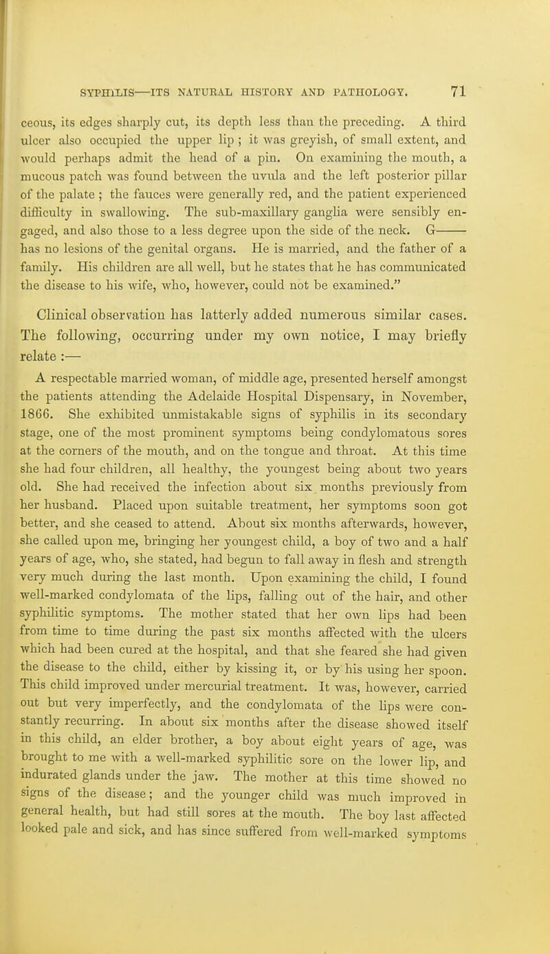 ceous, its edges sharply cut, its depth less thau the preceding, A third ulcer also occupied the upper lip ; it was greyish, of small extent, and ■would perhaps admit the head of a pin. On examining the mouth, a mucous patch was found between the uvula and the left posterior pillar of the palate ; the fauces were generally red, and the patient experienced difficulty in swallowing. The sub-maxillary ganglia were sensibly en- gaged, and also those to a less degree upon the side of the neck. G has no lesions of the genital organs. He is married, and the father of a family. His children are all well, but he states that he has communicated the disease to his wife, who, however, could not be examined. Clinical observatiou has latterly added numerous similar cases. The following, occurring under my own notice, I may briefly relate :— A respectable married woman, of middle age, presented herself amongst the patients attending the Adelaide Hospital Dispensary, in November, 1866. She exhibited unmistakable signs of syphilis in its secondary stage, one of the most prominent symptoms being condylomatous sores at the corners of the mouth, and on the tongue and throat. At this time she had four children, all healthy, the youngest being about two years old. She had received the infection about six months previously from her husband. Placed upon suitable treatment, her symptoms soon got better, and she ceased to attend. About six months afterwards, however, she called upon me, bringing her yoimgest child, a boy of two and a half years of age, who, she stated, had begun to fall away in flesh and strength very much during the last month. Upon examining the child, I found well-marked condylomata of the lips, falling out of the hair, and other syphilitic symptoms. The mother stated that her own lips had been from time to time during the past six months affected with the ulcers which had been cured at the hospital, and that she feared she had given the disease to the child, either by kissing it, or by his using her spoon. This child improved under mercurial treatment. It was, however, carried out but very imperfectly, and the condylomata of the lips were con- stantly recurring. In about six months after the disease showed itself in this child, an elder brother, a boy about eight years of age, was brought to me with a well-marked syphilitic sore on the lower lip, and indurated glands under the jaw. The mother at this time showed no signs of the disease; and the younger child was much improved in general health, but had still sores at the mouth. The boy last affected looked pale and sick, and has since suff'ered from well-marked symptoms