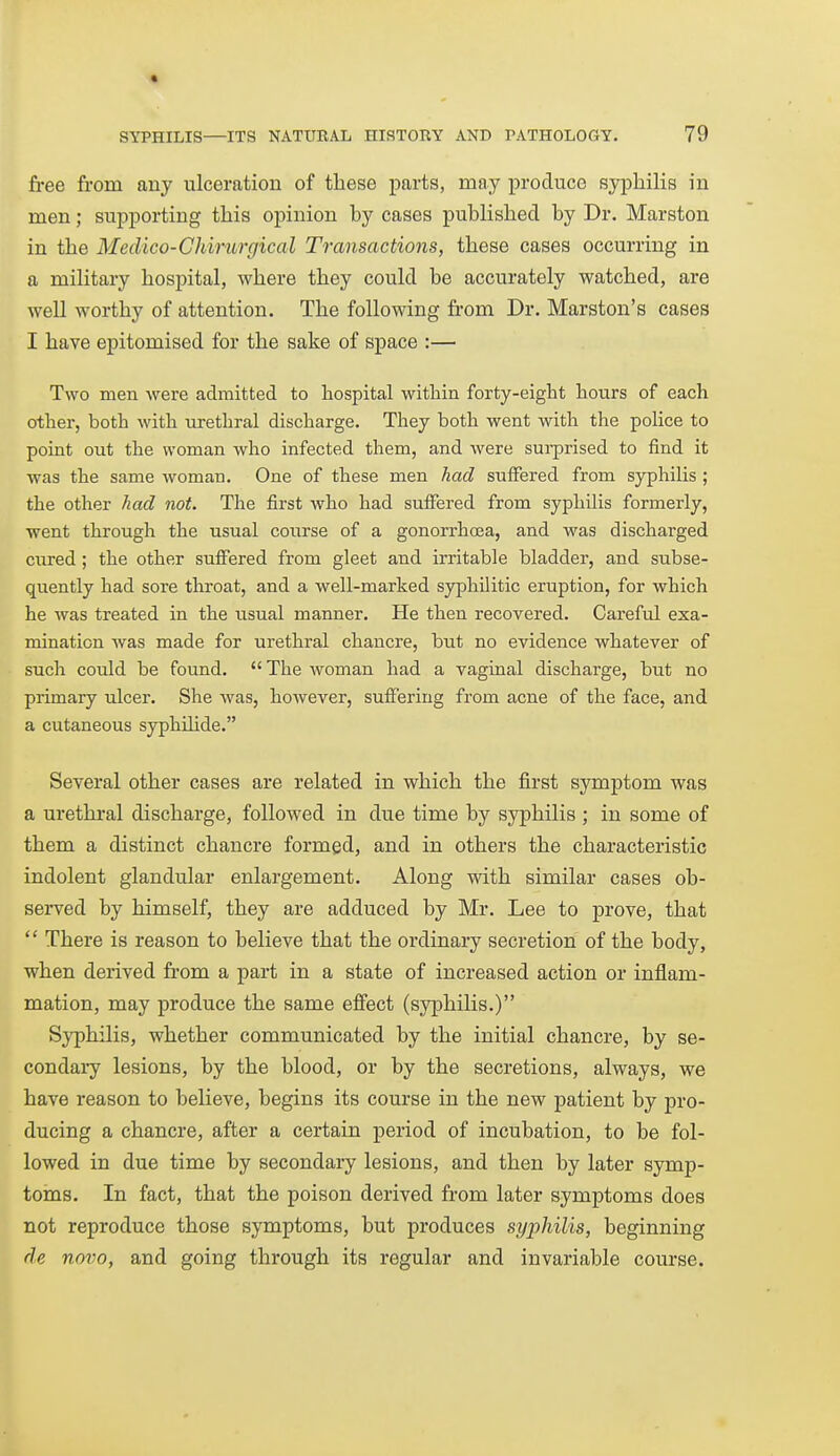 fi-ee from any ulceration of these parts, may produce syphilis in men; supporting this opinion by cases published by Dr. Marston in the Medico-Chimrgical Transactions, these cases occurring in a military hospital, where they could be accurately watched, are well worthy of attention. The following from Dr. Marston's cases I have epitomised for the sake of space :— Two men were admitted to hospital within forty-eight hours of each other, both with urethral discharge. They both went with the police to point out the woman who infected them, and were surprised to find it was the same woman. One of these men had suffered from syphilis ; the other had not. The first who had suffered from syphilis formerly, went through the usual course of a gonorrhoea, and was discharged cured ; the other suflFered from gleet and irritable bladder, and subse- quently had sore throat, and a well-marked syphilitic eruption, for which he was treated in the usual manner. He then recovered. Careful exa- mination Avas made for urethral chancre, but no evidence whatever of such could be found.  The woman had a vaginal discharge, but no primary ulcer. She was, however, suffering from acne of the face, and a cutaneous syphihde. Several other cases are related in which the first symptom was a urethral discharge, followed in due time by syphilis ; in some of them a distinct chancre formed, and in others the characteristic indolent glandular enlargement. Along with similar cases ob- served by himself, they are adduced by Mr. Lee to prove, that  There is reason to believe that the ordinary secretion of the body, when derived from a part in a state of increased action or inflam- mation, may produce the same effect (syphilis.) Syphilis, whether communicated by the initial chancre, by se- condary lesions, by the blood, or by the secretions, always, we have reason to believe, begins its course in the new patient by pro- ducing a chancre, after a certain period of incubation, to be fol- lowed in due time by secondary lesions, and then by later symp- toms. In fact, that the poison derived from later symptoms does not reproduce those symptoms, but produces syphilis, beginning de novo, and going through its regular and invariable course.