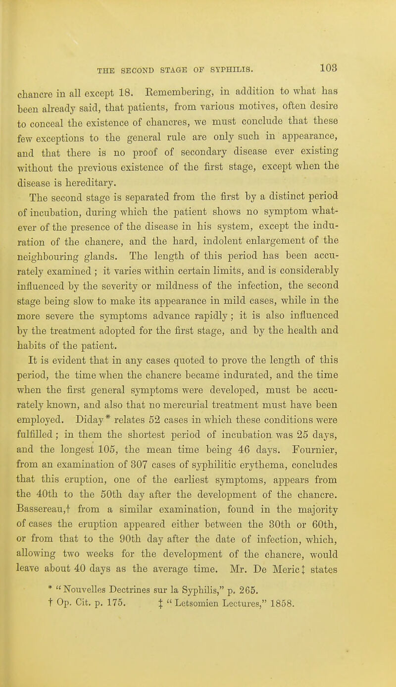 chancre in all except 18. Remembering, in addition to what has been abeady said, that patients, from various motives, often desire to conceal the existence of chancres, we must conclude that these few exceptions to the general rule are only such in appearance, and that there is no proof of secondary disease ever existing without the previous existence of the first stage, except when the disease is hereditary. The second stage is separated from the first by a distinct period of incubation, during which the patient shows no symptom what- ever of the presence of the disease in his system, except the indu- ration of the chancre, and the hard, indolent enlargement of the neighbouring glands. The length of this period has been accu- rately examined ; it varies within certain limits, and is considerably influenced by the severity or mildness of the infection, the second stage being slow to make its appearance in mild cases, while in the more severe the symptoms advance rapidly ; it is also influenced by the treatment adopted for the first stage, and by the health and habits of the patient. It is evident that in any cases quoted to prove the length of this period, the time when the chancre became indurated, and the time when the first general symptoms were developed, must be accu- rately known, and also that no mercurial treatment must have been emj)loyed. Diday * relates 52 cases in which these conditions were fulfilled; in them the shortest period of incubation was 25 days, and the longest 105, the mean time being 46 days. Fournier, from an examination of 807 cases of syphilitic erythema, concludes that this eruption, one of the earliest symptoms, appears from the 40th to the 50th day after the development of the chancre. Bassereau,t from a similar examination, found in the majority of cases the eruption appeared either between the 80th or 60th, or from that to the 90th day after the date of infection, which, allowing two weeks for the development of the chancre, would leave about 40 days as the average time. Mr. De Meric I states * Nouvelles Dectrines sur la Syphilis, p. 265. t Op. Cit. p. 175. X  Letsomien Lectures, 1858.