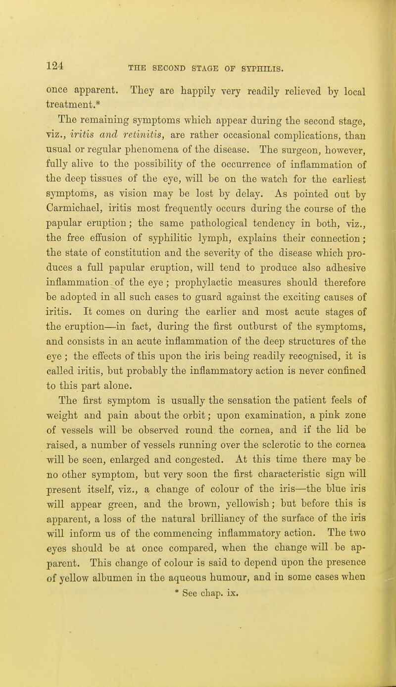 once apparent. They are happily very readily relieved by local treatment.* The remaining symptoms which appear during the second stage, viz., iritis and retinitis, are rather occasional complications, than usual or regular phenomena of the disease. The surgeon, however, fully alive to the possibility of the occurrence of inflammation of the deep tissues of the eye, will be on the watch for the earliest symptoms, as vision may be lost by delay. As pointed out by Carmichael, iritis most frequently occurs during the course of the papular eruption; the same pathological tendency in both, viz., the free effusion of syphilitic lymph, explains their connection; the state of constitution and the severity of the disease which pro- duces a full papular eruption, will tend to produce also adhesive inflammation of the eye ; prophylactic measures should therefore be adopted in all such cases to guard against the exciting causes of iritis. It comes on during the earlier and most acute stages of the eruption—in fact, during the first outburst of the symptoms, and consists in an acute inflammation of the deep structures of the eye ; the effects of this upon the iris being readily recognised, it is called iritis, but probably the inflammatory action is never confined to this part alone. The fia.-st symptom is usually the sensation the patient feels of weight and pain about the orbit; upon examination, a pink zone of vessels will be observed round the cornea, and if the Hd be raised, a number of vessels running over the sclerotic to the cornea will be seen, enlarged and congested. At this time there may be no other symptom, but very soon the first characteristic sign will present itself, viz., a change of colour of the iris—the blue iris will appear green, and the brown, yellowish; but before this is apparent, a loss of the natural brilliancy of the surface of the iris will inform us of the commencing inflammatory action. The two eyes should be at once compared, when the change will be ap- parent. This change of colour is said to depend upon the presence of yellow albumen in the aqueous humour, and in some cases when * See chap. ix.