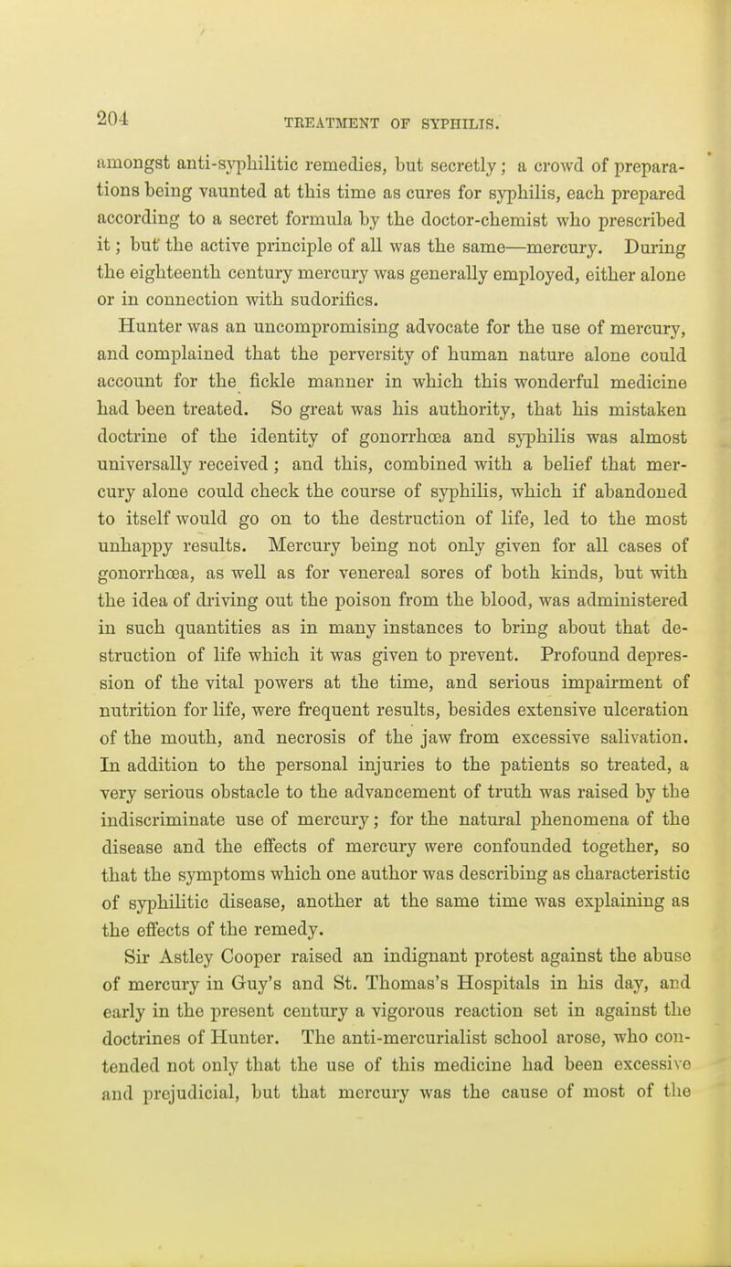 timongst anti-sypliilitic remedies, but secretly; a crowd of prepara- tions being vaunted at this time as cures for syphilis, each prepared according to a secret formula by the doctor-chemist who prescribed it; but the active principle of all was the same—mercury. During the eighteenth century mercury was generally employed, either alone or in connection with sudorifics. Hunter was an uncompromising advocate for the use of mercury, and complained that the perversity of human nature alone could account for the fickle manner in which this wonderful medicine had been treated. So great was his authority, that his mistaken doctrine of the identity of gonorrhoea and syphilis was almost universally received; and this, combined with a belief that mer- cury alone could check the course of syphilis, which if abandoned to itself would go on to the destruction of life, led to the most unhappy results. Mercury being not only given for all cases of gonorrhcEa, as well as for venereal sores of both kinds, but with the idea of driving out the poison from the blood, was administered in such quantities as in many instances to bring about that de- struction of life which it was given to prevent. Profound depres- sion of the vital powers at the time, and serious impairment of nutrition for life, were frequent results, besides extensive ulceration of the mouth, and necrosis of the jaw from excessive salivation. In addition to the personal injuries to the patients so treated, a very serious obstacle to the advancement of truth was raised by the indiscriminate use of mercury; for the natural phenomena of the disease and the effects of mercury were confounded together, so that the symptoms which one author was describing as characteristic of syphilitic disease, another at the same time was explaining as the effects of the remedy. Sir Astley Cooper raised an indignant protest against the abuse of mercury in Guy's and St. Thomas's Hospitals in his day, and early in the present century a vigorous reaction set in against the doctrines of Hunter. The anti-mercurialist school arose, who con- tended not only that the use of this medicine had been excessive and prejudicial, but that mercury was the cause of most of the