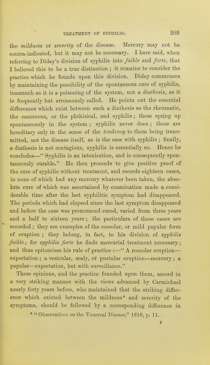 the mildness or severity of the disease. Mercury may not be contra-indicated, but it may not be necessary. I have said, when referring to Diday's division of syphilis into faible and forte, that I believed this to be a true distinction ; it remains to consider the practice which he founds upon this division. Diday commences by maintaining the possibility of the spontaneous cure of syphilis, inasmuch as it is a poisoning of the system, not a diathesis, as it is fi-equently but erroneously called. He points out the essential diflPerences which exist between such a diathesis as the rheumatic, the cancerous, or the phthisical, and syphilis; these spring up spontaneously in the system ; syphilis never does ; these are hereditary only in the sense of the tendency to them being trans- mitted, not the disease itself, as is the case with syphilis ; finally, a diathesis is not contagious, syphilis is essentially so. Hence he concludes— Syphilis is an intoxication, and is consequently spon- taneously curable. He then proceeds to give positive proof of the cure of syphilis without treatment, and records eighteen cases, in none of which had any mercury whatever been taken, the abso- lute cure of which was ascertained by examination made a consi- derable time after the last syphilitic symptom had disappeared. The periods which had elapsed since the last symptom disappeared and before the case was pronounced cured, varied from three years and a half to sixteen years ; the particulars of these cases are recorded; they are examples of the roseolar, or mild papular form of eruption ; they belong, in fact, to his division of syphilis faible; for syphilis forte he finds mercurial treatment necessary; and thus epitomises his rule of practice :— A roseolar eruption— expectation ; a vesicular, scaly, ot pustular eruption—mercury; a papular—expectation, but with surveillance. These opinions, and the practice founded upon them, accord in a veiy striking manner with the views advanced by Carmichael nearly forty years before, who maintained that the striking differ- ence which existed between the mildness* and severity of the symptoms, should be followed by a corresponding difference in *  Observations on the Venereal Disease, 1818, p. 11. P