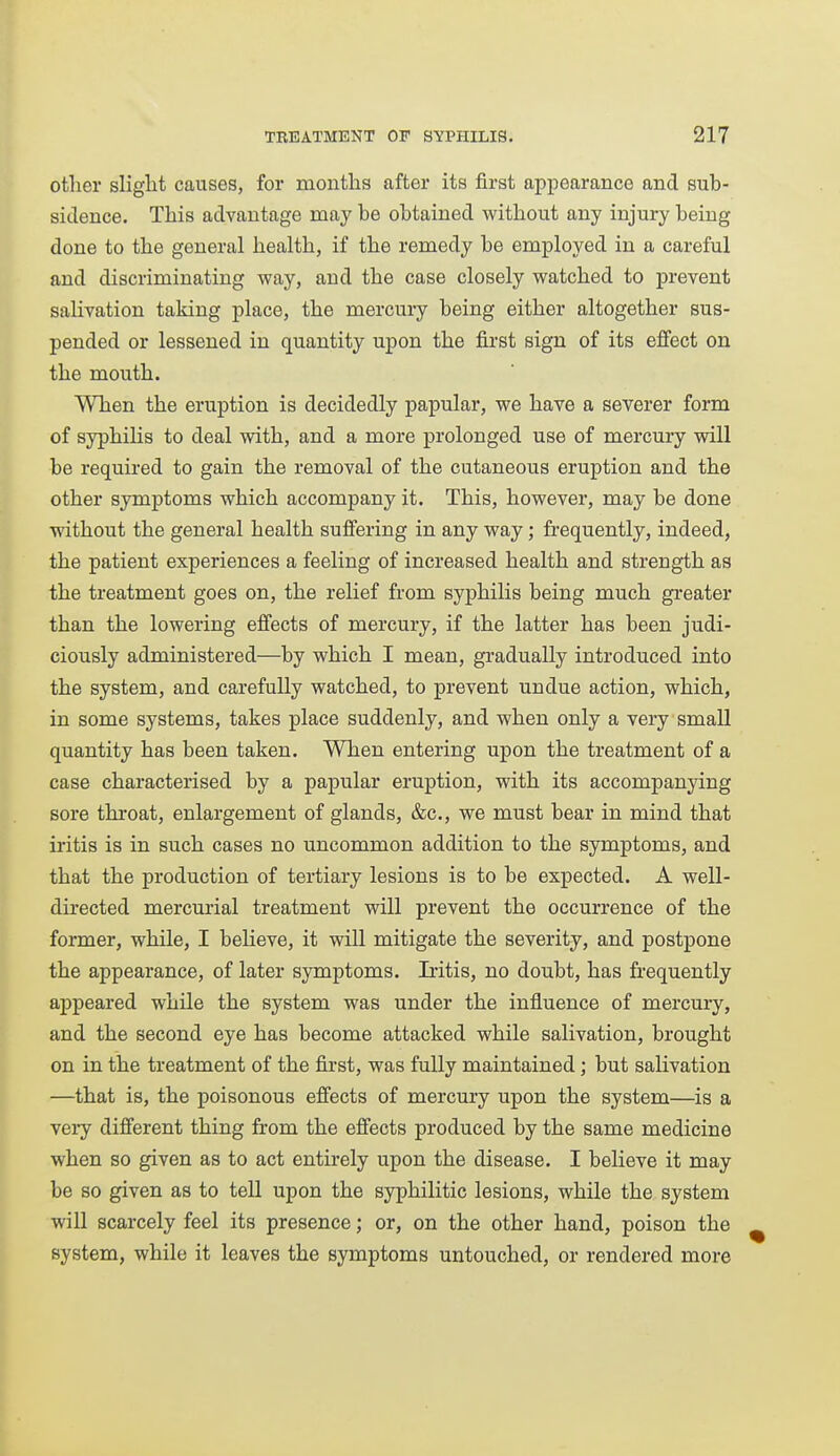 other sliglit causes, for months after its first appearance and sub- sidence. This advantage may be obtained without any injury being done to the general health, if the remedy be employed in a careful and discriminating way, and the case closely watched to jprevent salivation taking place, the mercury being either altogether sus- pended or lessened in quantity upon the first sign of its effect on the mouth. When the eruption is decidedly papular, we have a severer form of syphilis to deal with, and a more prolonged use of mercury vdll be required to gain the removal of the cutaneous eruption and the other symptoms which accompany it. This, however, may be done without the general health suffering in any way; frequently, indeed, the patient experiences a feeling of increased health and strength as the treatment goes on, the relief from syphilis being much greater than the lowering effects of mercury, if the latter has been judi- ciously administered—by which I mean, gradually introduced into the system, and carefully watched, to prevent undue action, which, in some systems, takes place suddenly, and when only a very small quantity has been taken. When entering upon the treatment of a case characterised by a papular eruption, with its accompanying sore throat, enlargement of glands, &c., we must bear in mind that iritis is in such cases no uncommon addition to the symptoms, and that the production of tertiary lesions is to be expected. A well- directed mercurial treatment will prevent the occurrence of the former, while, I believe, it will mitigate the severity, and postpone the appearance, of later symptoms. Iritis, no doubt, has frequently appeared while the system was under the influence of mercury, and the second eye has become attacked while salivation, brought on in the treatment of the first, was fully maintained; but salivation —that is, the poisonous effects of mercury upon the system—is a very different thing from the effects produced by the same medicine when so given as to act entirely upon the disease. I believe it may be so given as to tell upon the syphilitic lesions, while the system will scarcely feel its presence; or, on the other hand, poison the system, while it leaves the symptoms untouched, or rendered more