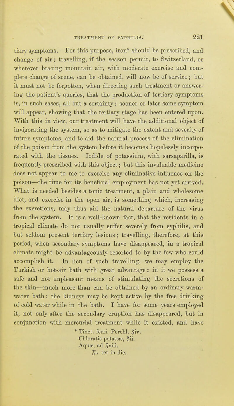 tiaiy symptoms. For this purpose, iron* should be prescribed, and change of air; travelling, if the season permit, to Switzerland, or wherever bracing mountain air, mth moderate exercise and com- plete change of scene, can be obtained, will now be of service; but it must not be forgotten, when directing such treatment or answer- ing the patient's queries, that the production of tertiary sjmaptoms is, in such cases, all but a certainty: sooner or later some symptom will appear, showing that the tertiary stage has been entered upon. With this in view, our treatment will have the additional object of invigorating the system, so as to mitigate the extent and severity of future symptoms, and to aid the natural process of the elimination of the poison from the system before it becomes hopelessly incorpo- rated with the tissues. Iodide of potassium, with sarsaparilla, is fii-equently prescribed with this object; but this invaluable medicine does not appear to me to exercise any eliminative influence on the poison—the time for its beneficial employment has not yet arrived. What is needed besides a tonic treatment, a plain and wholesome diet, and exercise in the open air, is something which, increasing the excretions, may thus aid the natural departure of the virus from the system. It is a well-known fact, that the residents in a tropical climate do not usually suffer severely from syphilis, and but seldom present tertiary lesions; travelling, therefore, at this period, when secondary symptoms have disappeared, in a tropical climate might be advantageously resorted to by the few who could accomplish it. In lieu of such travelling, we may employ the Turkish or hot-air bath with great advantage: in it we possess a safe and not unpleasant means of stimulating the secretions of the skin—much more than can be obtained by an ordinary warm- water bath: the kidneys may be kept active by the free drinking of cold water while in the bath. I have for some years employed it, not only after the secondary eruption has disappeared, but in conjunction with mercurial treatment while it existed, and have * Tinct. ferri. Perchl. 3iv. Chloratis potassjE, 3ii. Aquae, ad ^viii. 5i. ter in die.