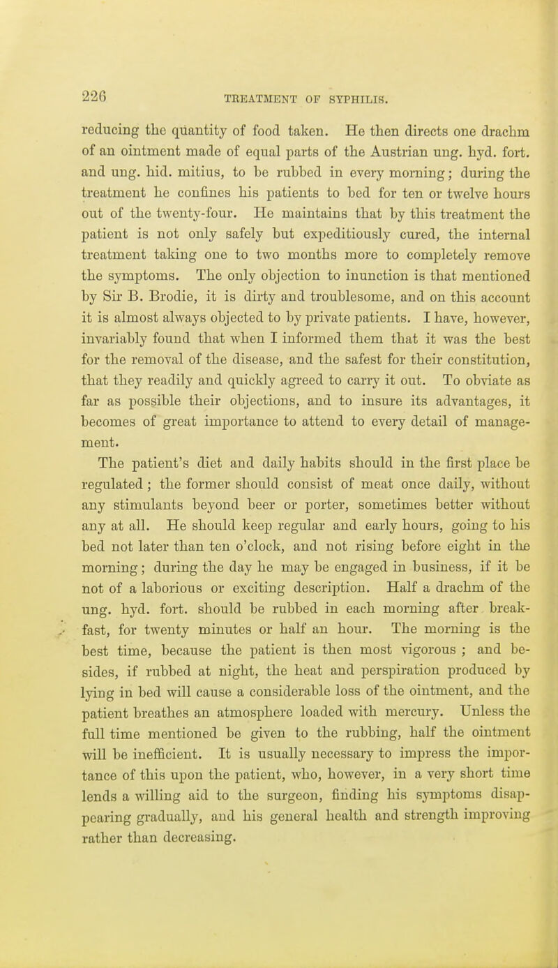 reducing the quantity of food taken. He then directs one drachm of an ointment made of equal parts of the Austrian ung. hyd. fort, and ung. hid. mitius, to he ruhhed in every morning; during the treatment he confines his patients to hed for ten or twelve hours out of the twenty-four. He maintains that hy this treatment the patient is not only safely hut expeditiously cured, the internal treatment taking one to two months more to completely remove the symptoms. The only ohjection to inunction is that mentioned by Sir B. Brodie, it is dirty and troublesome, and on this account it is almost always objected to by private patients. I have, however, invariably found that when I informed them that it was the best for the removal of the disease, and the safest for their constitution, that they readily and quickly agreed to cany it out. To obviate as far as possible their objections, and to insure its advantages, it becomes of great importance to attend to eveiy detail of manage- ment. The patient's diet and daily habits should in the first place be regulated; the former should consist of meat once daily, without any stimulants beyond beer or porter, sometimes better without any at all. He should keep regular and early hours, going to his bed not later than ten o'clock, and not rising before eight in the morning; during the day he may be engaged in business, if it be not of a laborious or exciting description. Half a drachm of the ung. hyd. fort, should be rubbed in each morning after break- fast, for twenty minutes or half an hour. The morning is the best time, because the patient is then most vigorous ; and be- sides, if rubbed at night, the heat and perspiration produced by lying in bed will cause a considerable loss of the ointment, and the patient breathes an atmosphere loaded with mercury. Unless the full time mentioned be given to the rubbing, half the ointment will be inefficient. It is usually necessary to impress the impor- tance of this upon the patient, who, however, in a very short time lends a willing aid to the surgeon, finding his symptoms disap- pearing gradually, and his general health and strength improving rather than decreasing.