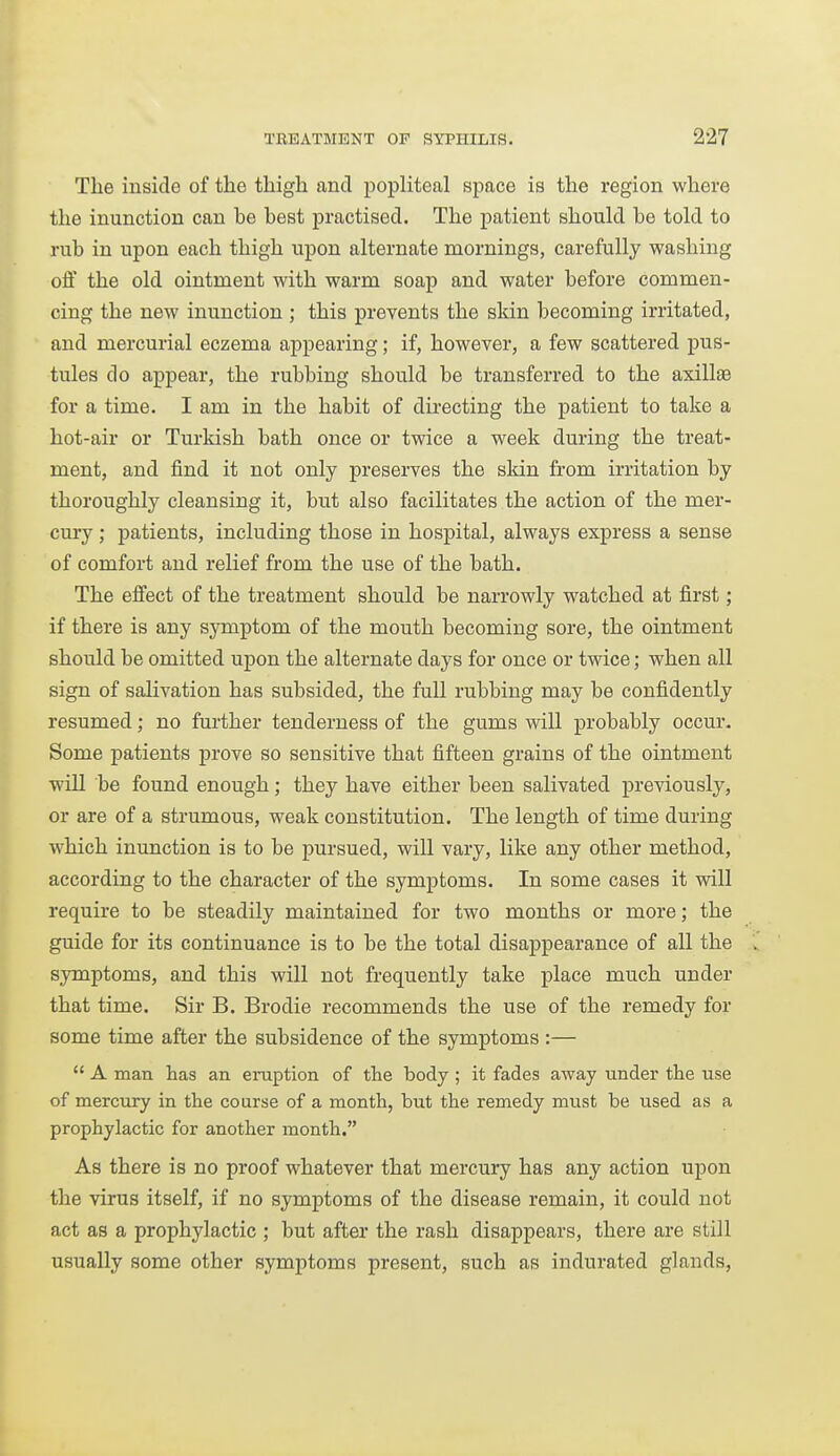 The inside of the thigh and popliteal space is the region where the inunction can he best practised. The patient should he told to rub in upon each thigh upon alternate mornings, carefully washing off the old ointment with warm soap and water before commen- cing the new inunction ; this prevents the skin becoming irritated, and mercurial eczema appearing; if, however, a few scattered pus- tules do appear, the rubbing should be transferred to the axillae for a time. I am in the habit of directing the patient to take a hot-air or Turkish bath once or twice a week during the treat- ment, and find it not only preserves the skin fi-om irritation by thoroughly cleansing it, but also facilitates the action of the mer- cury ; patients, including those in hospital, always express a sense of comfort and relief from the use of the bath. The effect of the treatment should be narrowly watched at first; if there is any symptom of the mouth becoming sore, the ointment should be omitted upon the alternate days for once or twice; when all sign of salivation has subsided, the full rubbing may be confidently resumed; no further tenderness of the gums will probably occur. Some patients prove so sensitive that fifteen grains of the ointment will be found enough; they have either been salivated previously, or are of a strumous, weak constitution. The length of time during which inunction is to be pursued, will vary, like any other method, according to the character of the symptoms. In some cases it wdll require to be steadily maintained for two months or more; the guide for its continuance is to be the total disappearance of all the symptoms, and this will not frequently take place much under that time. Sir B. Brodie recommends the use of the remedy for some time after the subsidence of the symptoms :—  A man has an eruption of tlie body ; it fades away under the use of mercury in the course of a month, but the remedy must be used as a prophylactic for another month. As there is no proof whatever that mercury has any action upon the virus itself, if no symptoms of the disease remain, it could not act as a prophylactic ; but after the rash disappears, there are still usually some other symptoms present, such as indurated glands,