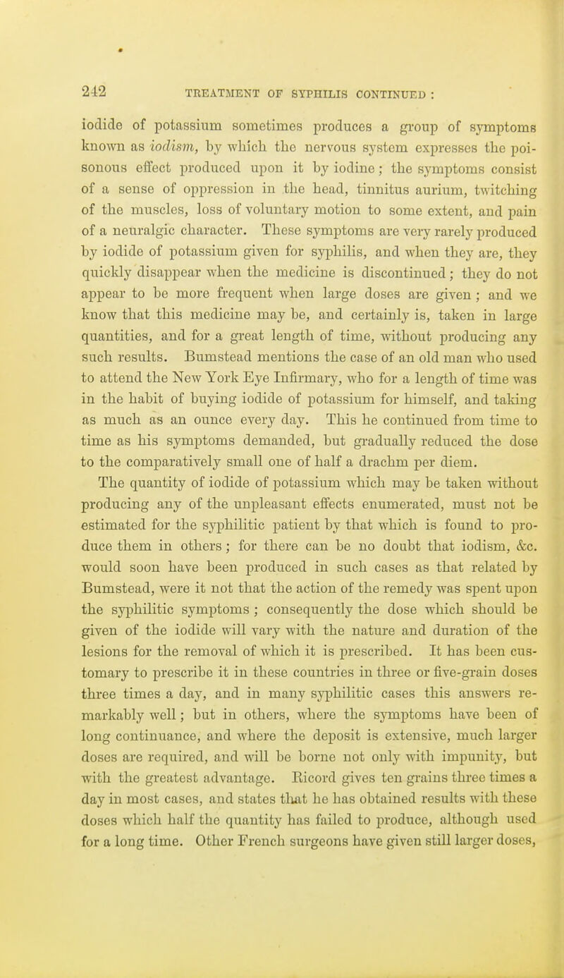 iodide of potassium sometimes produces a group of symptoms known as iodisni, by whicli the nervous system expresses the poi- sonous effect produced upon it by iodine; the symptoms consist of a sense of oppression in the head, tinnitus aurium, twitching of the muscles, loss of voluntary motion to some extent, and pain of a neuralgic character. These symptoms are very rarely produced by iodide of potassium given for syphilis, and when they are, they quickly disappear when the medicine is discontinued; they do not appear to be more frequent when large doses are given; and we know that this medicine may be, and certainly is, taken in large quantities, and for a great length of time, without producing any such results. Bumstead mentions the case of an old man who used to attend the New York Eye Infirmary, who for a length of time was in the habit of buying iodide of potassium for himself, and taking as much as an ounce every day. This he continued from time to time as his symptoms demanded, but gradually reduced the dose to the comparatively small one of half a drachm per diem. The quantity of iodide of potassium which may be taken without producing any of the unpleasant effects enumerated, must not be estimated for the syphilitic patient by that which is found to pro- duce them in others; for there can be no doubt that iodism, &c. would soon have been produced in such cases as that related by Bumstead, were it not that the action of the remedy was spent upon the syphilitic symptoms ; consequently the dose which should be given of the iodide will vary with the nature and duration of the lesions for the removal of which it is prescribed. It has been cus- tomary to prescribe it in these countries in three or five-grain doses three times a day, and in many syphilitic cases this answers re- markably well; but in others, where the symptoms have been of long continuance, and where the deposit is extensive, much larger doses are required, and will be borne not only with impunity, but with the greatest advantage. Eicord gives ten gi-ains three times a day in most cases, and states tliat he has obtained results with these doses which half the quantity has failed to produce, although used for a long time. Other French surgeons have given still larger doses,