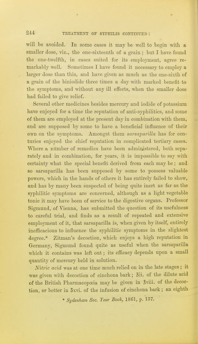 will be avoided. In some cases it may be well to begin with a smaller dose, viz., the one-sixteentli of a grain ; but I have found the one-twelfth, in cases suited for its employment, agi'ee re- markably well. Sometimes I have found it necessary to employ a larger dose than this, and have given as much as the one-sixth of a gi'ain of the biniodido three times a day with marked benefit to the symptoms, and without any ill effects, when the smaller dose had failed to give relief. Several other medicines besides mercury and iodide of potassium have enjoyed for a time the reputation of anti-syphilitics, and some of them are employed at the present day in combination with them, and are supposed by some to have a beneficial influence of their own on the symptoms. Amongst them sarscqMvilla has for cen- turies enjoyed the chief reputation in complicated tertiary cases. Where a number of remedies have been administered, both sepa- rately and in combination, for years, it is impossible to say with certainty what the special benefit derived from each may be; and so sarsaparilla has been supposed by some to possess valuable powers, which in the hands of others it has entirely failed to show, and has by many been suspected of being quite inert as far as the syphilitic symptoms are concerned, although as a light vegetable tonic it may have been of service to the digestive organs. Professor Sigmund, of Vienna, has submitted the question of its usefulness to careful trial, and finds as a result of repeated and extensive employment of it, that sarsaparilla is, when given by itself, entirely inefficacious to influence the syphilitic symptoms in the shghtest degree.* Zitman's decoction, which enjoys a high reputation in Germany, Sigmund found quite as useful when the sarsaparilla which it contains was left out; its efficacy depends upon a small quantity of mercury held in solution. Nitric acid was at one time much relied on in the late stages ; it was given with decoction of cinchona bark; 5ii. of the dilute acid of the British Pharmacopoeia may be given in Iviii. of the decoc- tion, or better in 3xvi. of the infusion of cinchona bark ; an eighth ♦ Sydenham Soc. Year Book, 1861, p. 137.