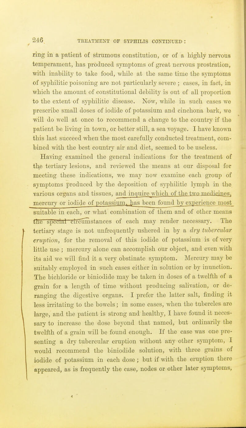 ring in a patient of strumous constitution, or of a liigUy nervous temperament, has produced symptoms of gi-eat neiTOUs prostration, with inability to take food, while at the same time the sj'mptoms of syiDhilitic poisoning are not particularly severe ; cases, in fact, in which the amount of constitutional debility is out of all proportion to the extent of syphilitic disease. Now, while in such cases we prescribe small doses of iodide of potassium and cinchona bark, we will do well at once to recommend a change to the country if the patient be living in town, or better still, a sea voyage. I have known this last succeed when the most carefully conducted treatment, com- bined with the best country air and diet, seemed to be useless. Ha\dng examined the general indications for the treatment of the tertiai-y lesions, and reviewed the means at our disposal for meeting these indications, we may now examine each group of symptoms produced by the deposition of syphilitic lymph in the various organs and tissues, and inquire which of the twn mpdim'iTfta, mercury or iodide of potassium, has been found by experience most suitable in each, or what combination of them and of other means the special eir cum stances of each may render necessaiy. The tertiary stage is not unfrequently ushered in by a dry tubercular eruption, for the removal of this iodide of potassium is of very little use ; mercury alone can accomplish our object, and even with its aid we will find it a very obstinate symptom. Mercury may be suitably employed in such cases either in solution or by inunction. The bichloride or biniodide may be taken in doses of a twelfth of a grain for a length of time without producing salivation, or de- ranging the digestive organs. I prefer the latter salt, finding it less irritating to the bowels; in some cases, when the tubercles are large, and the patient is strong and healthy, I have found it neces- saiy to increase the dose beyond that named, but ordinarily the twelfth of a grain will be found enough. If the case was one pre- senting a dry tubercular eruption without any other symptom, I would recommend the biniodide solution, with three grains of iodide of potassium in each dose ; but if with the eruption there appeared, as is frequently the case, nodes or other later symptoms.