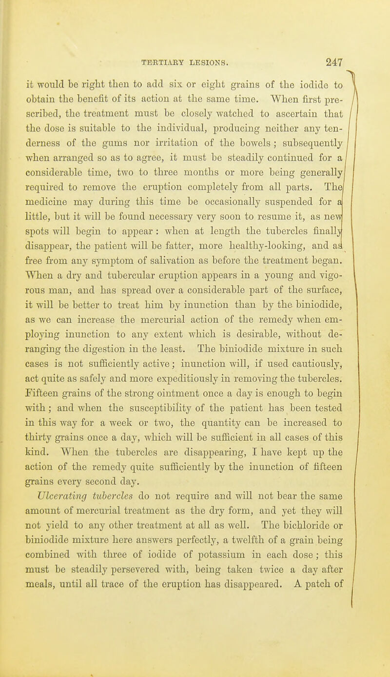 it would be right then to add six or eight grains of the iodide to obtain the benefit of its action at the same time. When first pre- scribed, the treatment must be closely watched to ascertain that the dose is suitable to the individual, producing neither any ten- derness of the gums nor irritation of the bowels ; subsequently when arranged so as to agree, it must be steadily continued for a considerable time, two to three months or more being generally! required to remove the eruption completely from all parts. The medicine may during this time be occasionally suspended for a little, but it will be found necessary very soon to resume it, as new spots will begin to appear : when at length the tubercles finall} disaj)pear, the patient will be fatter, more healthy-looking, and as. free fi-om any symptom of salivation as before the treatment began. When a dry and tubercular eruption appears in a young and vigo- rous man, and has spread over a considerable part of the surface, it will be better to treat him by inunction than by the biniodide, as we can increase the mercurial action of the remedy when em- ploying inunction to any extent which is desirable, without de- ranging the digestion in the least. The biniodide mixture in such cases is not sufficiently active; inunction will, if used cautiously, act quite as safely and more expeditiously in removing the tubercles. Fifteen grains of the strong ointment once a day is enough to begin with; and when the susceptibility of the patient has been tested in this way for a week or two, the quantity can be increased to thirty gi-ains once a day, which will be sufficient in all cases of this kind. When the tubercles are disappearing, I have kept up the action of the remedy quite sufficiently by the inunction of fifteen grains every second day. Ulcerating tichercles do not require and will not bear the same amount of mercurial treatment as the dry form, and yet they will not yield to any other treatment at all as well. The bichloride or biniodide mixture here answers perfectly, a twelfth of a grain being combined with three of iodide of potassium in each dose ; this must be steadily persevered with, being taken twice a day after meals, until all trace of the eruption has disappeared. A patch of