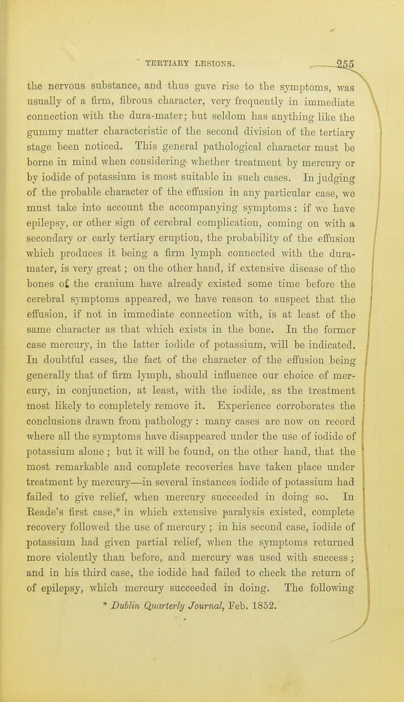 the nervous substance, and thus gave rise to the symptoms, was usuallj^ of a firm, fibrous character, very frequently in immediate connection with the dura-mater; but seldom has anything like the gummy matter characteristic of the second division of the tertiary stage been noticed. This general pathological character must be borne in mind when considering- whether treatment by mercury or by iodide of potassium is most suitable in such cases. In judging of the probable character of the effusion in any particular case, we must take into account the accompanying symptoms: if we have epilepsy, or other sign of cerebral complication, coming on with a secondary or early tertiary eruption, the probability of the effusion which produces it being a firm lymph connected wdth the dura- mater, is very great; on the other hand, if extensive disease of the bones o£ the cranium have already existed some time before the cerebral symptoms appeared, we have reason to suspect that the effusion, if not in immediate connection with, is at least of the same character as that which exists in the bone. In the former case mercury, in the latter iodide of potassium, will be indicated. In doubtful cases, the fact of the character of the effusion being generally that of firm lymph, should influence our choice of mer- cury, in conjunction, at least, with the iodide, as the treatment most likely to completely remove it. Experience corroborates the conclusions drawn from pathology : many cases are now on record where all the symptoms have disappeared under the use of iodide of potassium alone ; but it will be found, on the other- hand, that the most remarkable and complete recoveries have taken place under treatment by mercury—in several instances iodide of potassium had failed to give relief, when mercury succeeded in doing so. In Reade's first case,* in which extensive paralysis existed, complete recoveiy followed the use of mercury ; in his second case, iodide of potassium had given j)artial relief, when the symptoms returned more violently than before, and mercury was used with success; and in his third case, the iodide had failed to check the return of of epilepsy, which mercury succeeded in doing. The following * Dublin Quarterly Journal, Feb. 1852.