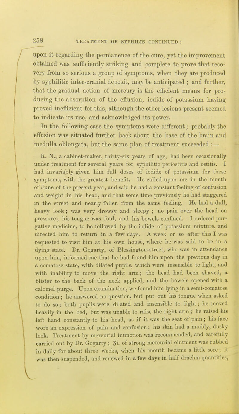 I upon it regarding the permanence of the cure, yet the improvement obtained was sufficiently striking and complete to prove that reco- veiy from so serious a group of symptoms, when they are produced by sy[)hilitic inter-cranial deposit, may be anticipated ; and further, that the gi'adual action of mercui-y is the efficient means for pro- ducing the absorption of the effusion, iodide of potassium having proved inefficient for this, although the other lesions present seemed to indicate its use, and acknowledged its power. In the following case the symptoms were different; probably the effusion was situated further back about the base of the brain and medulla oblongata, but the same plan of treatment succeeded :— E. N., a cabinet-maker, thirty-six years of age, had been occasionally Tinder treatment for several years for syphilitic periostitis and ostitis. I had invariably given liim full doses of iodide of potassium for these symptoms, with the greatest benefit. He called upon me in the month of June of the present year, and said he had a constant feeling of confusion and weight in his head, and that some time previously he had staggered in the street and nearly fallen from the same feeling. He had a dull, heavy look ; was very drowsy and sleepy ; no pain over the head on pressure; his tongue was foul, and his boAvels confined. I ordered pur- gative medicine, to be followed by the iodide of j^otassium mixture, and directed him to return in a few days. A week or so after this I was requested to visit him at his own house, where he was said to be in a dying state. Dr. Gogarty, of Blessington-street, who was in attendance upon him, informed me that he had found him upon the previous day in a comatose state, with dilated pupils, which wex-e insensible to light, and with inability to move the right arm ; the head had been shaved, a blister to the back of the neck applied, and the bowels opened Avitli a calomel purge. Upon examination, we found him lying in a semi-comatose condition ; he answered no question, but put out his tongue when asked 1 to do so; both pupils were dilated and msensible to hght; he moved \ heavily in the bed, but was unable to raise the right arm ; he raised his \ left hand constantly to his head, as if it was the seat of pain ; his face I wore an expression of pain and confusion; his skin had a muddy, dusky I look. Treatment by mercurial inunction was recommended, and carefully 1 carried out by Dr. Gogarty ; 3i. of strong mercurial ointment was rubbed I in daily for about three Weeks, when his mouth became a little sore; it