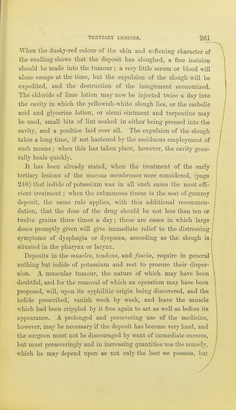 ■WTien tlie dusky-red colour of the skin and softening character of the swelling shows that the deposit has sloughed, a free incision should be made into the tumour ; a very little serum or blood will alone escape at the time, but the expulsion of the slough will be expedited, and the destruction of the integument economized. The chloride of lime lotion may now be injected twice a day into the cavity in which the yellowish-white slough lies, or the carbolic acid and glycerine lotion, or elemi ointment and turpentine may be used, small bits of lint soaked in either being pressed into the cavity, and a poultice laid over all. The expulsion of the slough takes a long time, if not hastened by the assiduous employment of such means ; when this has taken place, however, the cavity gene- rally heals quickly. It has been already stated, when the treatment of the early tertiary lesions of the mucous memhranes were considered, (page 248) that iodide of potassium was in all such cases the most effi- cient treatment; when the submucous tissue is the seat of gummy dej)Osit, the same rule applies, with this additional recommen- dation, that the dose of the drug should be not less than ten or twelve grains three times a day; these are cases in which large doses promptly given will give immediate relief to the distressing symptoms of dysphagia or dyspnoea, according as the slough is situated in the pharynx or larynx. Deposits in the muscles, tendons, and fascia, require in general nothing but iodide of potassium and rest to procm-e their disper- sion. A muscular tumour, the- nature of which may have been doubtful, and for the removal of which an operation may have been proposed, will, upon its syphilitic origin being discovered, and the iodide prescribed, vanish week by week, and leave the muscle which had been crippled by it free again to act as well as before its appearance. A prolonged and persevering use of the medicine, however, may be necessary if the deposit has become very hard, and the surgeon must not be discouraged by want of immediate success, but must perseveringly and in increasing quantities use the remedy, which he may depend upon as not only the best we possess, but