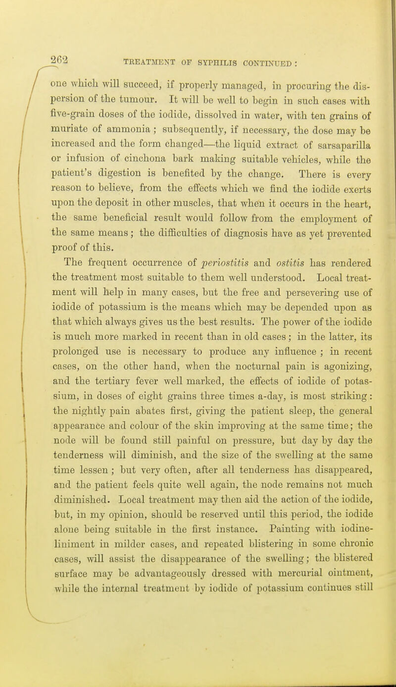 one which will succeed, if properly managed, in procuring the dis- persion of the tumour. It will be well to begin in such cases with five-grain doses of the iodide, dissolved in water, with ten grains of muriate of ammonia ; subsequently, if necessary, the dose may be increased and the form changed—the liquid extract of sarsaparilla or infusion of cinchona bark making suitable vehicles, while the patient's digestion is benefited by the change. There is every reason to believe, from the efi'ects which we find the iodide exerts upon the deposit in other muscles, that when it occurs in the heart, the same beneficial result would follow from the employment of the same means; the difficulties of diagnosis have as yet prevented proof of this. The frequent occurrence of periostitis and ostitis has rendered the treatment most suitable to them well understood. Local treat- ment will help in many cases, but the free and persevering use of iodide of potassium is the means which may be depended upon as that which always gives us the best results. The power of the iodide is much more marked in recent than in old cases; in the latter, its prolonged use is necessary to produce any influence ; in recent cases, on the other hand, when the nocturnal pain is agonizing, and the tertiary fever well marked, the efi'ects of iodide of potas- sium, in doses of eight grains three times a-day, is most striking: the nightly pain abates first, giving the patient sleep, the general appearance and colour of the skin improving at the same time; the node will be found still painful on pressure, but day by day the tenderness will diminish, and the size of the swelling at the same time lessen ; but very often, after all tenderness has disappeared, and the patient feels quite well again, the node remains not much diminished. Local treatment may then aid the action of the iodide, but, in my opinion, should be reserved until this period, the iodide alone being suitable in the first instance. Painting vnth iodine- liniment in milder cases, and repeated blistering in some chronic cases, will assist the disappearance of the swelling; the blistered surface may be advantageously dressed with mercurial ointment, while the internal treatment by iodide of potassium continues still