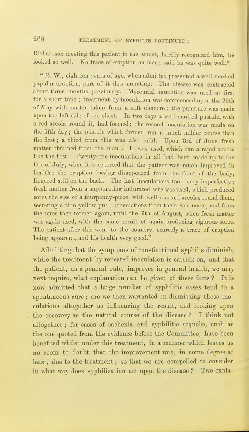 liicliaidson meeting tliis patient in the street, hardly recognized him, he looked so well. No trace of eruption on face ; said he was quite well.  E. W., eighteen years of age, when admitted presented a well-marked papular eruption, part of it desquamating. The disease was contracted about three months previously. Mercurial inunction was used at first for a short time ; treatment by inoculation was commenced upon the 20th of May with matter taken from a soft chancre ; the puncture was made upon the left side of the chest. In two days a well-marked pustule, with a red areola round it, had formed; the second inoculation was made on the fifth day; the pustule which formed ran a much milder course than the first; a third from this was also mild. Upon 3rd of June fresh matter obtained from the man J. L. was used, which ran a rapid course like the first. Twenty-one inoculations in all had been made up to the 6 th of July, when it is reported that the patient was much improved in health; the eruption having disappeared from the front of the body, lingered still on the back. The last inoculations took very imperfectly; fresh matter from a suppurating indurated sore was used, which produced sores the size of a fourpenny-piece, with well-marked areolas round them, secreting a thin yellow pus ; inoculations from them was made, and from the sores then formed again, until the 6th of August, when fresh matter was again used, with the same result of again producing vigorous sores. The patient after this went to the country, scarcely a trace of eruption being apparent, and his health very good. Admitting that the symptoms of constitutional syphihs diminish, while the treatment hy repeated inoculation is carried on, and that the patient, as a general rule, improves in general health, we may next inquire, what explanation can be given of these facts ? It is now admitted that a large number of syphilitic cases tend to a spontaneous cure; are we then warranted in dismissing these ino- culations altogether as influencing the result, and looking upon the recovery as the natural course of the disease ? I think not altogether; for cases of cachexia and syphilitic sequelae, such as the one quoted from the evidence before the Committee, have been benefited whilst under this treatment, in a manner which leaves us no room to doubt that the improvement was, in some degree at least, due to the treatment; so that we are compelled to consider in what way does syphilization act upon the disease ? Two expla-