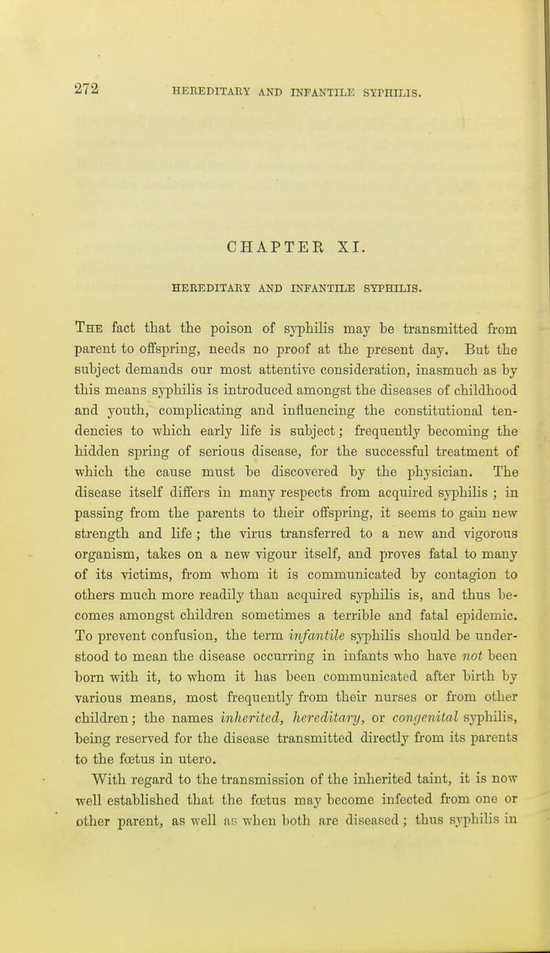 CHAPTER XI. HEREDITARY AND INFANTILE SYPHILIS. The fact that the poison of syphilis may he transmitted from parent to offspring, needs no proof at the present day. But the suhject demands our most attentive consideration, inasmuch as hy this means syphilis is introduced amongst the diseases of childhood and youth, complicating and influencing the constitutional ten- dencies to which early life is subject; frequently becoming the hidden spring of serious disease, for the successful treatment of which the cause must be discovered by the physician. The disease itself differs in many respects from acquired syphilis ; in passing from the parents to their offspring, it seems to gain new strength and life ; the virus transferred to a new and vigorous organism, takes on a new vigour itself, and proves fatal to many of its victims, from whom it is communicated by contagion to others much more readily than acquired syphilis is, and thus be- comes amongst children sometimes a terrible and fatal epidemic. To prevent confusion, the term infantile syphilis should be under- stood to mean the disease occurring in infants who have not been born with it, to whom it has been communicated after birth by various means, most frequently from their nurses or from other children; the names inherited, hereditary, or congenital sj^hilis, being reserved for the disease transmitted directly fi-om its parents to the foetus in utero. With regard to the transmission of the inherited taint, it is now well established that the foetus may become infected from one or other parent, as well ar; when both are diseased ; thus syphilis in