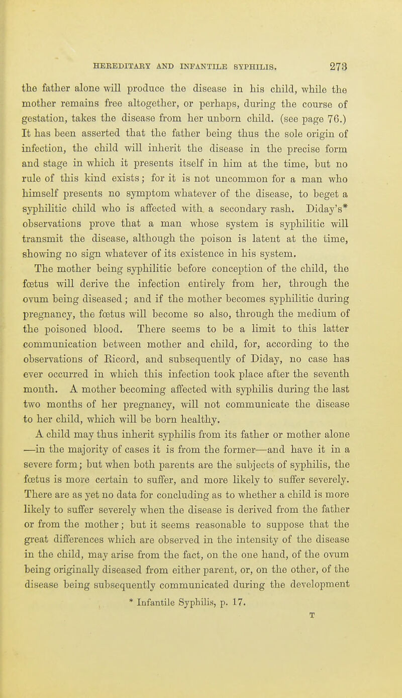 the father alone will produce the disease in his child, while the mother remains free altogether, or perhaps, during the course of gestation, takes the disease from her unborn child, (see page 76.) It has been asserted that the father being thus the sole origin of infection, the child will inherit the disease in the precise form and stage in which it presents itself in him at the time, but no rule of this kind exists; for it is not uncommon for a man who himself presents no symptom whatever of the disease, to beget a syphilitic child who is affected with a secondary rash. Diday's* observations prove that a man whose system is syphilitic will transmit the disease, although the poison is latent at the time, showing no sign whatever of its existence in his system. The mother being syphilitic before conception of the child, the foetus will derive the infection entirely from her, through the ovum being diseased; and if the mother becomes syphilitic during pregnancy, the foetus will become so also, through the medium of the poisoned blood. There seems to be a limit to this latter communication between mother and child, for, according to the observations of Eicord, and subsequently of Diday, no case has ever occurred in which this infection took place after the seventh month. A mother becoming affected with syphilis during the last two months of her pregnancy, will not communicate the disease to her child, which will be born healthy. A child may thus inherit syphilis from its father or mother alone —in the majority of cases it is from the former—and have it in a severe form; but when both parents are the subjects of sj^philis, the foetus is more certain to suffer, and more likely to suffer severely. There are as yet no data for concluding as to whether a child is more likely to suffer severely when the disease is derived from the father or from the mother; but it seems reasonable to suppose that the gi-eat differences which are observed in the intensity of the disease in the child, may arise from the fact, on the one hand, of the ovum being originally diseased from either parent, or, on the other, of the disease being subsequently communicated during the development