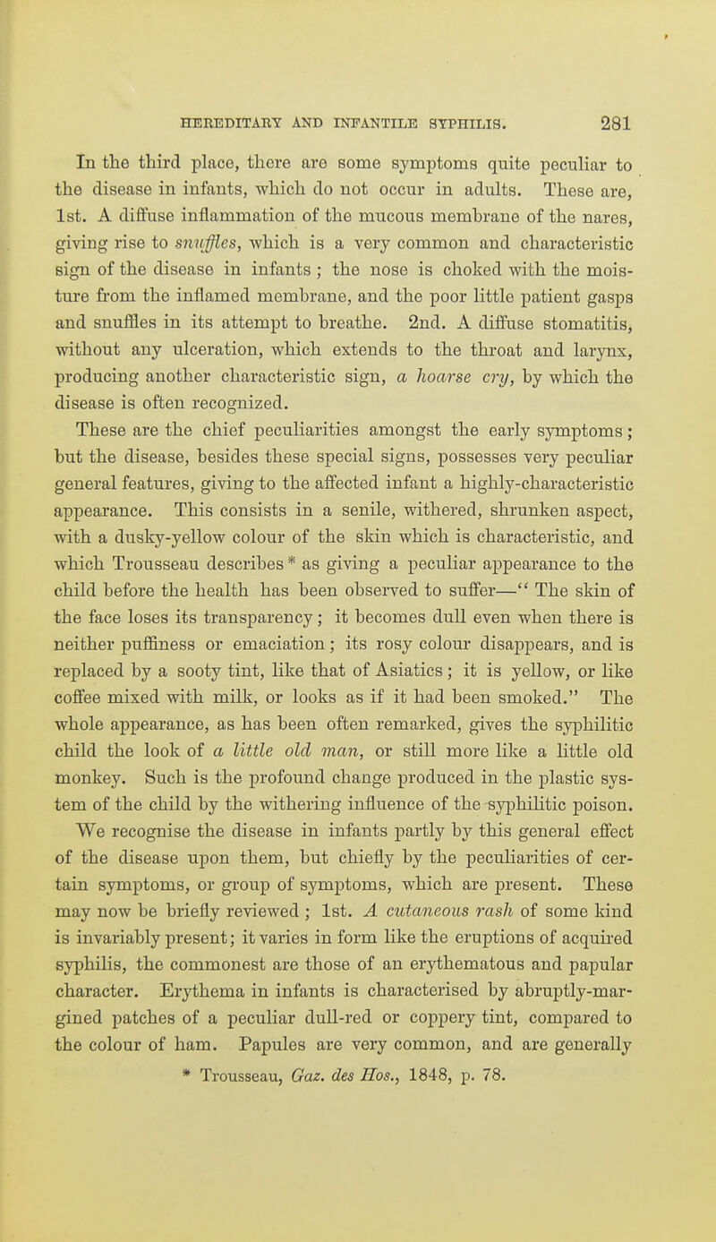 In the third place, there are some symptoms quite peculiar to the disease in infants, which do not occur in adults. These are, 1st. A diffuse inflammation of the mucous membrane of the nares, giving rise to snvffies, which is a very common and characteristic sign of the disease in infants ; the nose is choked with the mois- ture from the inflamed membrane, and the poor little patient gasps and snuffles in its attempt to breathe. 2nd. A diffuse stomatitis, without any ulceration, which extends to the throat and larynx, producing another characteristic sign, a hoarse cry, by which the disease is often recognized. These are the chief peculiarities amongst the early symptoms; but the disease, besides these special signs, possesses very peculiar general features, giving to the affected infant a highly-characteristic appearance. This consists in a senile, vpithered, shrunken aspect, with a dusky-yellow colour of the skin which is characteristic, and which Trousseau describes * as giving a peculiar appearance to the child before the health has been obsei-ved to suffer— The skin of the face loses its transparency; it becomes dull even when there is neither puffiness or emaciation; its rosy colour disappears, and is replaced by a sooty tint, like that of Asiatics ; it is yellow, or like coffee mixed with milk, or looks as if it had been smoked. The whole appearance, as has been often remarked, gives the syphilitic child the look of a little old man, or still more like a little old monkey. Such is the profound change produced in the plastic sys- tem of the child by the withering influence of the syphilitic poison. We recognise the disease in infants partly by this general effect of the disease upon them, but chiefly by the peculiarities of cer- tain symptoms, or group of symptoms, which are present. These may now be briefly reviewed ; 1st. A cutaneous rash of some kind is invariably present; it varies in form like the eruptions of acquired syphilis, the commonest are those of an erythematous and papular character. Erythema in infants is characterised by abruptly-mar- gined patches of a peculiar dull-red or coppery tint, compared to the colour of ham. Papules are very common, and are generally * Trousseau, Gaz. des Eos., 1848, p. 78.