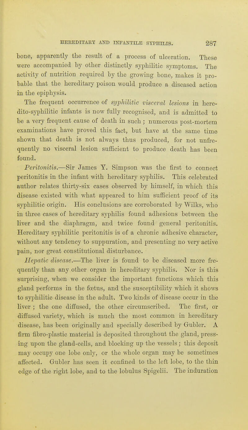 bone, apparently the result of a process of ulceration. These were accompanied by other distinctly syphilitic symptoms. The activity of nutrition required by the growing bone, makes it pro- bable that the hereditary poison would produce a diseased action in the epiphysis. The frequent occurrence of syphilitic visceral lesions in here- dito-sj'philitic infants is now fully recognised, and is admitted to be a very fi-equent cause of death in such ; numerous post-mortem examinations have proved this fact, but have at the same time shown that death is not always thus produced, for not unfre- quently no visceral lesion sufficient to produce death has been found. Peritonitis.—Sir James Y. Simpson was the first to connect peritonitis in the infant with hereditary syphilis. This celebrated author relates thirty-six cases obsei*ved by himself, in which this disease existed with what appeared to him sufficient proof of its syphilitic origin. His conclusions are corroborated by Wilks, who in thi-ee cases of hereditary syphilis found adhesions between the liver and the diaphragm, and twice found general peritonitis. Hereditary syphilitic peritonitis is of a chronic adhesive character, without any tendency to suppuration, and presenting no very active pain, nor great constitutional disturbance. Hepatic disease.—The liver is found to be diseased more fre- quently than any other organ in hereditary syphilis. Nor is this surprising, when we consider the important functions which this gland performs in the foetus, and the susceptibility which it shows to syiDhilitic disease in the adult. Two kinds of disease occur in the liver ; the one diffused, the other circumscribed. The first, or diffused variety, which is much the most common in hereditary disease, has been originally and specially described by Gubler. A fii-m fibro-plastic material is deposited throughout the gland, press- ing upon the gland-cells, and blocking up the vessels ; this deposit may occupy one lobe only, or the whole organ may be sometimes affected. Gubler has seen it confined to the left lobe, to the thin edge of the right lobe, and to the lobulus Spigelii. The induration