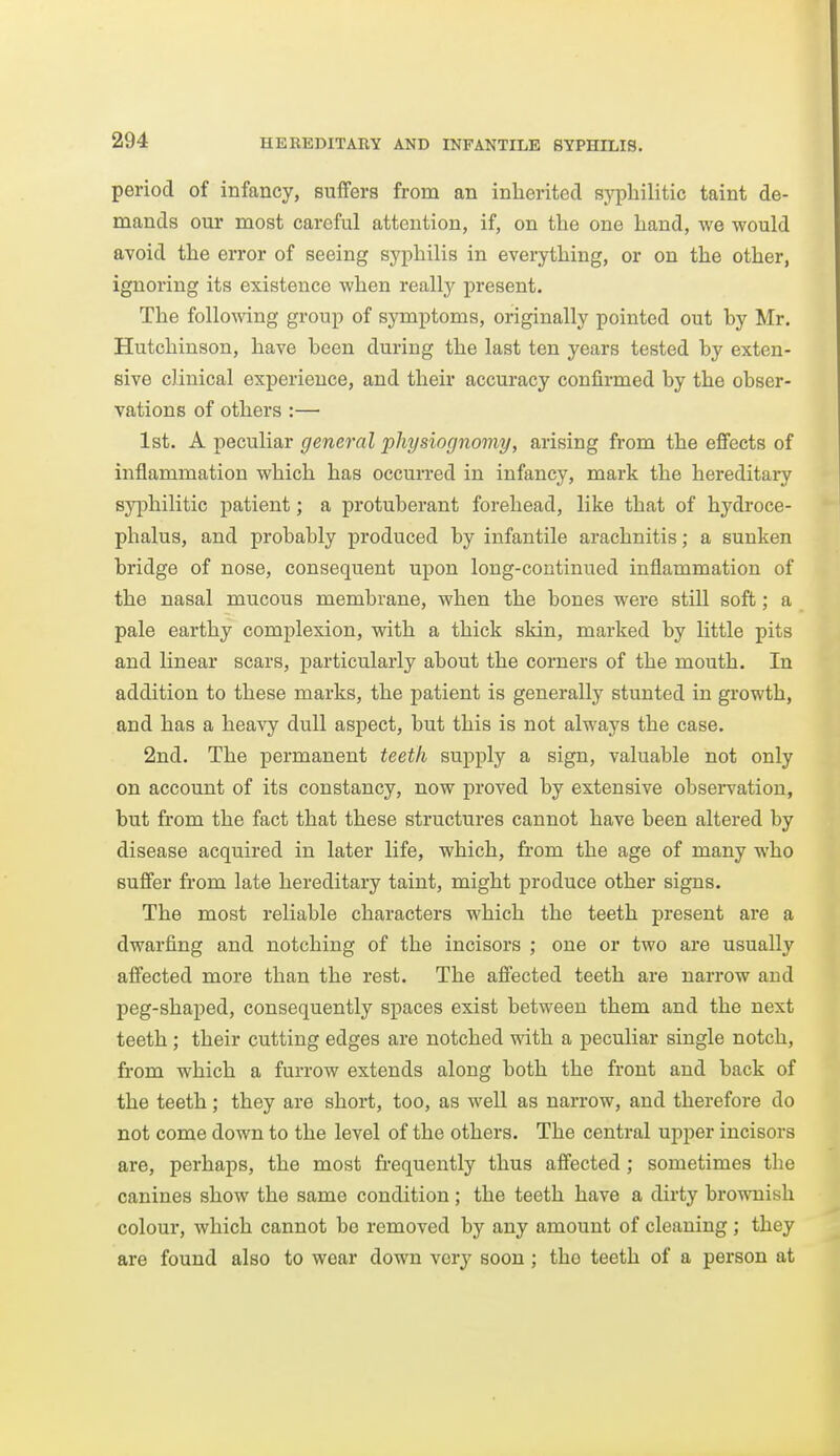 period of infancy, suffers from an inherited syphilitic taint de- mands our most careful attention, if, on the one hand, we would avoid the error of seeing syphilis in everything, or on the other, ignoring its existence when reall}'^ present. The following group of symptoms, originally pointed out by Mr. Hutchinson, have been during the last ten years tested by exten- sive clinical experience, and their accuracy confirmed by the obser- vations of others :— 1st. A peculiar general physiognomy, arising from the effects of inflammation which has occurred in infancy, mark the hereditary sj^jhilitic patient; a protuberant forehead, like that of hydroce- phalus, and probably produced by infantile arachnitis; a sunken bridge of nose, consequent upon long-continued inflammation of the nasal mucous membrane, when the bones were still soft; a pale earthy complexion, with a thick skin, marked by little pits and linear scars, particularly about the corners of the mouth. In addition to these marks, the patient is generally stunted in growth, and has a hea-\7^ dull aspect, but this is not always the case. 2nd. The permanent teeth supply a sign, valuable not only on account of its constancy, now proved by extensive obseiwation, but from the fact that these structures cannot have been altered by disease acquired in later life, which, from the age of many who suffer from late hereditary taint, might produce other signs. The most reliable characters which the teeth present are a dwarfing and notching of the incisors ; one or two are usually affected more than the rest. The affected teeth are narrow and peg-shaped, consequently spaces exist between them and the next teeth; their cutting edges are notched with a peculiar single notch, from which a furrow extends along both the front and back of the teeth; they are short, too, as well as narrow, and therefore do not come down to the level of the others. The central upper incisors are, perhaps, the most frequently thus affected; sometimes the canines show the same condition; the teeth have a dirty brownish colour, which cannot be removed by any amount of cleaning ; they are found also to wear down very soon ; the teeth of a person at