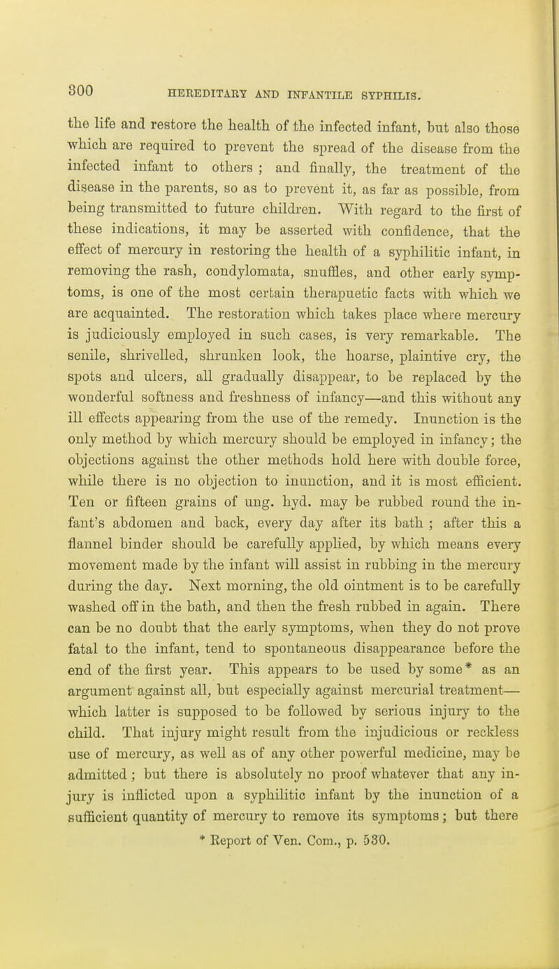 the life and restore the health of the infected infant, but also those which are required to prevent the spread of the disease from the infected infant to others ; and finally, the treatment of the disease in the parents, so as to prevent it, as far as possible, from being transmitted to future children. With regard to the first of these indications, it may be asserted with confidence, that the effect of mercury in restoring the health of a syphilitic infant, in removing the rash, condylomata, snuffles, and other early symp- toms, is one of the most certain therapuetic facts with which we are acquainted. The restoration which takes place where mercury is judiciously employed in such cases, is very remarkable. The senile, shrivelled, shrunken look, the hoarse, plaintive cry, the spots and ulcers, all gradually disappear, to be replaced by the wonderful softness and freshness of infancy—and this without any ill effects appearing from the use of the remedy. Inunction is the only method by which mercury should be employed in infancy; the objections against the other methods hold here with double force, while there is no objection to inunction, and it is most efiicient. Ten or fifteen grains of ung. hyd. may be rubbed round the in- fant's abdomen and back, every day after its bath ; after this a flannel binder should be carefully applied, by which means eveiy movement made by the infant will assist in rubbing in the mercury during the day. Next morning, the old ointment is to be carefully washed off in the bath, and then the fi-esh rubbed in again. There can be no doubt that the early symptoms, when they do not prove fatal to the infant, tend to spontaneous disappearance before the end of the first year. This appears to be used by some * as an argument against all, but especially against mercurial treatment— which latter is supposed to be followed by serious injuiy to the child. That injury might result from the injudicious or reckless use of mercury, as well as of any other powerful medicine, may be admitted; but there is absolutely no proof whatever that any in- jury is inflicted upon a syphilitic infant by the inunction of a sufficient quantity of mercury to remove its symptoms; but there * Report of Ven. Com., p. 530.