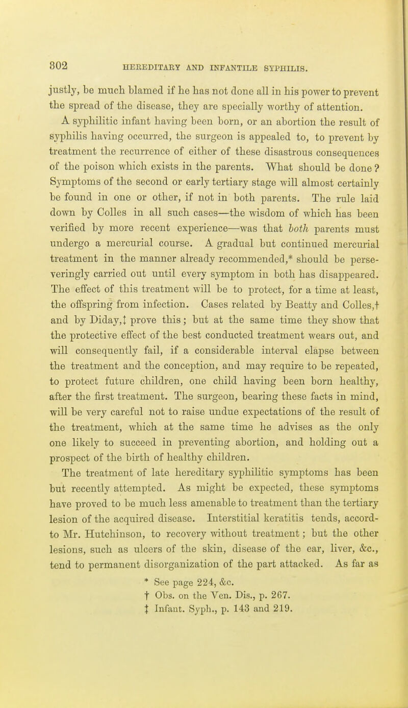 justly, be much blamed if be has not clone all in bis power to prevent tbe spread of the disease, they are specially worthy of attention. A syphilitic infant having been born, or an abortion the result of syphilis having occurred, the surgeon is appealed to, to prevent by treatment the recurrence of either of these disastrous consequences of the poison which exists in the parents. What should be done ? Symptoms of the second or early tertiary stage will almost certainly be found in one or other, if not in both parents. The rule laid down by Colles in all such cases—the wisdom of which has been verified by more recent experience—was that both parents must undergo a mercurial course. A gradual but continued mercurial treatment in the manner already recommended,* should be perse- veringly carried out until every symptom in both has disappeared. The effect of this treatment will be to protect, for a time at least, the offspring from infection. Cases related by Beatty and Colles,! and by Diday,t prove this; but at the same time they show that the protective effect of the best conducted treatment wears out, and will consequently fail, if a considerable interval elapse between the treatment and the conception, and may requii-e to be repeated, to protect future children, one child having been born healthy, after the first treatment. The surgeon, bearing these facts in mind, will be very careful not to raise undue expectations of the result of the treatment, which at the same time he advises as the only one likely to succeed in preventing abortion, and holding out a prospect of the birth of healthy children. The treatment of late hereditary sjqphilitic sjrmptoms has been but recently attempted. As might be expected, these symptoms have proved to be much less amenable to treatment than the tertiary lesion of the acquired disease. Interstitial keratitis tends, accord- to Mr. Hutchinson, to recovery without treatment; but the other lesions, such as ulcers of the skin, disease of the ear, liver, &c., tend to permanent disorganization of the part attacked. As far as * See page 224, &c. t Obs. on the Yen. Dis., p. 267. I Infimt. Syph., p. 143 and 219.