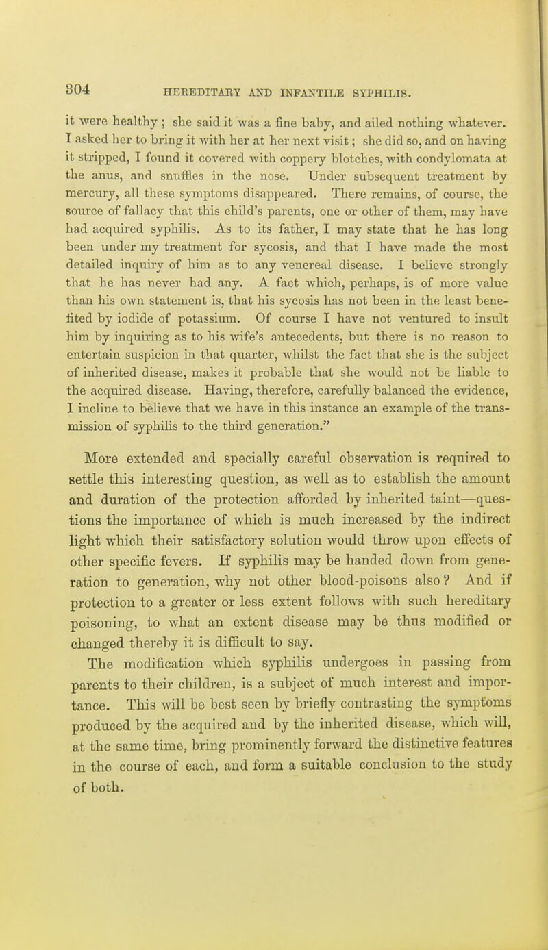 it were healthy ; she said it was a fine baby, and ailed nothing whatever. I asked her to bring it with her at her next visit; she did so, and on having it stripped, I found it covered Avith coppery blotches, with condylomata at the anus, and snuffles in the nose. Under subsequent treatment by mercury, all these symptoms disappeared. There remains, of course, the source of fallacy that this child's parents, one or other of them, may have had acquired syphilis. As to its father, I may state that he has long been under my treatment for sycosis, and that I have made the most detailed inquiry of him as to any venereal disease. I believe strongly that he has never had any. A fact which, perhaps, is of more value than his own statement is, that his sycosis has not been in the least bene- fited by iodide of potassium. Of course I have not ventured to insult him by inquiring as to his wife's antecedents, but there is no reason to entertain suspicion in that quarter, whilst the fact that she is the subject of inherited disease, makes it probable that she would not be liable to the acquired disease. Having, therefore, carefully balanced the evidence, I incline to believe that we have in this instance an example of the trans- mission of syphilis to the third generation. More extended and specially careful observation is required to settle this interesting question, as well as to establish the amount and duration of the protection afforded by inherited taint—ques- tions the importance of which is much increased by the indirect light which their satisfactory solution would throw upon effects of other specific fevers. If syphilis may be handed down from gene- ration to generation, why not other blood-poisons also ? And if protection to a greater or less extent follows with such hereditary poisoning, to what an extent disease may be thus modified or changed thereby it is difficult to say. The modification which syphilis undergoes in passing from parents to their children, is a subject of much interest and impor- tance. This will he best seen by briefly contrasting the symptoms produced by the acquired and by the inherited disease, which will, at the same time, bring prominently forward the distinctive features in the course of each, and form a suitable conclusion to the study of both.