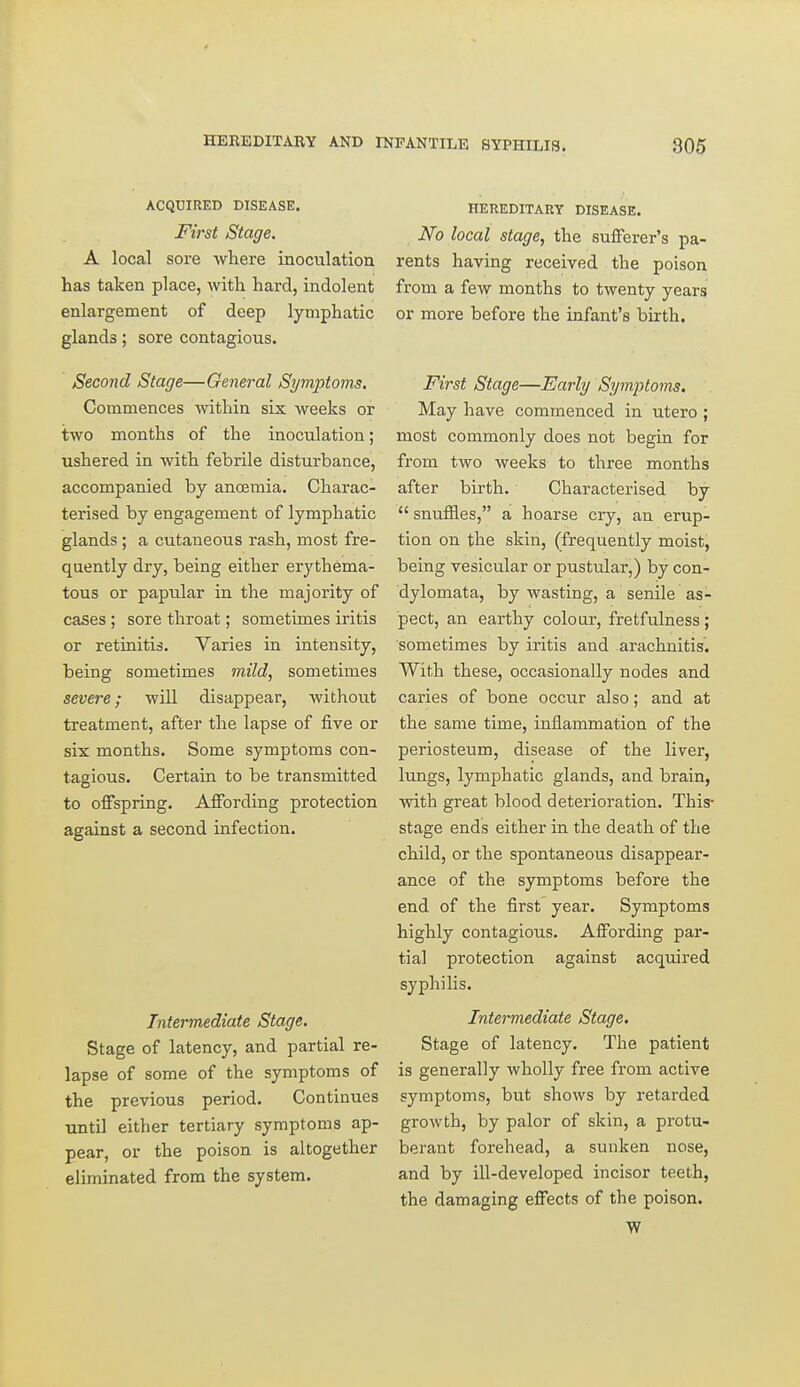 ACQCIRED DISEASE. First Stage. A local sore where inoculation has taken place, with hard, indolent enlargement of deep lymphatic glands; sore contagious. Second Stage—General Symptoms, Commences within six weeks or two months of the inoculation; ushered in with febrile disturbance, accompanied by anosmia. Charac- terised by engagement of lymphatic glands ; a cutaneous rash, most fre- quently dry, being either ei'ythema- tous or papular in the majority of cases ; sore throat; sometimes iritis or retinitis. Varies in intensity, being sometimes mild, sometimes severe; will disappear, without treatment, after the lapse of five or six months. Some symptoms con- tagious. Certain to be transmitted to offspring. Affording protection against a second infection. Intermediate Stage. Stage of latency, and partial re- lapse of some of the symptoms of the previous period. Continues until either tertiary symptoms ap- pear, or the poison is altogether eliminated from the system. HEREDITARY DISEASE. No local stage, the sufferer's pa- rents having received the poison from a few months to twenty years or more before the infant's birth. First Stage—Early Symptoms. May have commenced in utero ; most commonly does not begin for from two weeks to three months after birth. Characterised by  snufEes, a hoarse cry, an erup- tion on the skin, (frequently moist, being vesicular or pustular,) by con- dylomata, by wasting, a senile as- pect, an earthy colour, fretfulness ; sometimes by iritis and arachnitis. With these, occasionally nodes and caries of bone occur also; and at the same time, inflammation of the periosteum, disease of the liver, lungs, lymphatic glands, and brain, with great blood deterioration. This- stage ends either in the death of the child, or the spontaneous disappear- ance of the symptoms before the end of the first year. Symptoms highly contagious. Affording par- tial protection against acquired syphilis. Intermediate Stage. Stage of latency. The patient is generally wholly free from active symptoms, but shows by retarded growth, by palor of skin, a protu- berant forehead, a sunken nose, and by ill-developed incisor teeth, the damaging effects of the poison. W