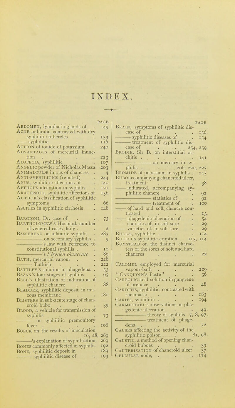 INDEX. PAGE Abdomen, lymphatic glands of . 149 Acne indurata, contrasted with dry syphilitic tubercles . -133 syphilitic . . .116 Action of iodide of potassium . 240 Advantages of mercurial inunc- tion .... 223 Alopecia, syphilitic . . 107 Angelic powder of Nicholas Massa 203 Animalcule in pus of chancres . 4 Anti-syphilitics (reputed) . 244 Anus, syphilitic affections of . 140 Apthous ulceration in syphilis . 121 Arachnoid, syphilitic affections of 156 Author's classification of syphilitic symptoms . . .66 Ascites in syphilitic cirrhosis . 148 Bargioni, Dr. case of . -73 Bartholomew's Hospital, number of venereal cases daily . . 2 Bassereau on infantile syphihs . 283 on secondaiy syphilis . 9 ■ 's law with reference to constitutional syphilis . .10 's Vej-osion ehancruse . 89 Bath, mercurial vapour . . 228 Turkish . . . 222 Battley's solution in phagedena . 53 Bazan's four stages of syphilis . 65 Bell's illustration of induration of syphilitic chancre . . 88 Bladder, syphilitic deposit in mu- cous membrane . .180 Blisters in sub-acute stage of chan- croid bubo . . -39 Blood, a vehicle for transmission of syphilis . . -73 in syphilitic premonitory fever . . . . 106 BoECK on the results of inoculation 16, 28, 269 's explanation of syphilization 269 Bones commonly affected in syphilis 192 Bone, syphilitic deposit in . 189 syphilitic disease of . 193 PAGE Brain, symptoms of syphilitic dis- ease of . . .156 syphilitic diseases of -154 treatment of syphilitic dis- ease of . . 254, 259 Brodie, Sir B. on interstitial or- chitis . . . . 141 ■ on mercury in sy- philis . . 206, 220, 225 Bromide of pptassiuin in syphilis . 245 Bubo accompanying chancroid ulcer, treatment ... .38 indurated, accompanying sy- philitic chancre . . 92 statistics of . 92 treatment of .100 of hard and soft chancre con- trasted . . -13 phagedenic ulceration of . 54 statistics of, in soft sore . 29 varieties of, in soft sore . 29 Bulle, syphilitic . . .114 Bullous syphilitic eruption 113, 114 Bumstead on the distinct charac- ters of the sores of soft and hard chancres . . .22 Calomel employed for mercurial vapour-bath . . . 229  Canquoin's Paste . . 36 Carbolic acid solution in gangrene of prepuce . . .48 Carditis, syphilitic, contrasted with rheumatic . . . 183 Caries, syphilitic . . . 194 Carmichael's obsei-vations on pha- gedenic ulceration . . 49 theoi-y of syphilis 7j 97 — treatment of phage- dena . . . -52 Causes affecting the activity of the syphilitic poison . ■ . 81,98. Caustic, a method of opening chan- croid buboes . . -39 Cauterization of chancroid ulcer 37 Cellular node, . . • '74