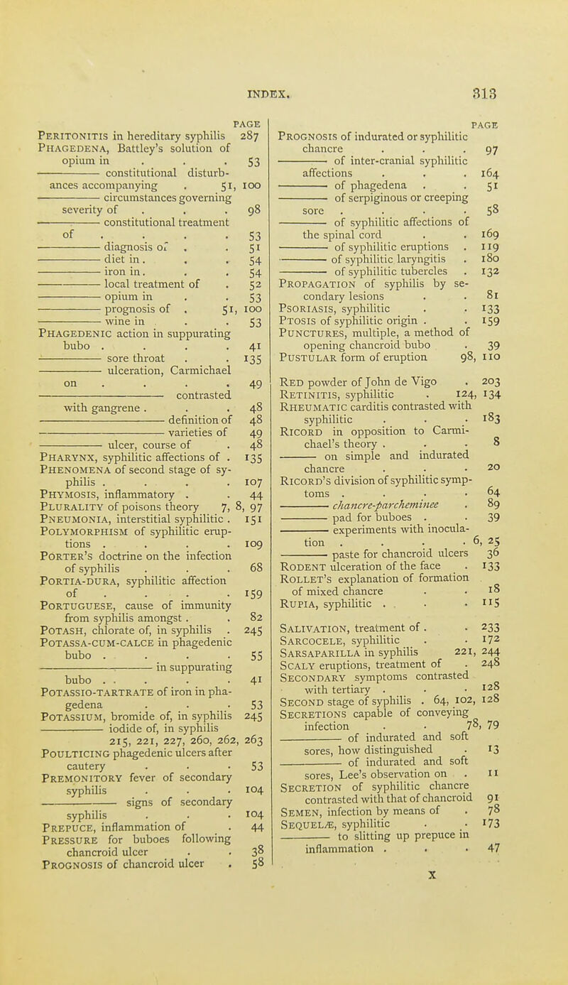 PAGE Peritonitis in hereditary syphilis 287 Phagedena, Battley's solution of opium in . . • S3 constitutional disturb- ances accompanying . circumstances governing severity of . . .98 ■ constitutional treatment of . . . .S3 diagnosis Oi . • S ^ diet in . . '54 iron in. . . 54 local treatment of . 52 opium in . -53 prognosis of , 51, 100 wine in . • S3 Phagedenic action in suppurating bubo . . . .41 sore throat . •135 ulceration, Carmichael on . . . .49 contrasted with gangrene . . .48 definition of 48 varieties of 49 ulcer, course of . 48 Pharynx, syphilitic affections of . 135 Phenomena of second stage of sy- philis .... 107 Phymosis, inflammatory . . 44 Plurality of poisons theory 7, 8, 97 Pneumonia, interstitial syphilitic . 151 Polymorphism of syphilitic erup- tions .... 109 Porter's doctrine on the infection of syphilis . . .68 Portia-dura, syphilitic affection of . . . . IS9 Portuguese, cause of immunity from syphilis amongst . . 82 Potash, chlorate of, in syphilis . 245 PoTASSA-cuM-CALCE in phagedenic bubo . . . -55 : in suppurating bubo ... . -41 Potassio-tartrate of iron in pha- gedena . . .53 Potassium, bromide of, in syphilis 245 iodide of, in syphilis 215, 221, 227, 260, 262, 263 Poulticing phagedenic ulcers after cautery . . -53 Premonitory fever of secondary syphilis . . . 104 signs of secondary syphilis . . . 104 Prepuce, inflammation of .44 Pressure for buboes following chancroid ulcer . . 3^ Prognosis of chancroid ulcer . 58 page Prognosis of indurated or syphilitic chancre . . -97 of inter-cranial syphilitic affections . . . 164 of phagedena . • S^ of serpiginous or creeping sore . . . • SS of syphilitic affections of the spinal cord . .169 of syphilitic eruptions . 119 of syphilitic laiyngitis . 180 of syphilitic tubercles . 132 Propagation of syphilis by se- condary lesions . .81 Psoriasis, syphilitic . -133 Ptosis of syphilitic origin . . IS9 Punctures, multiple, a method of opening chancroid bubo . 39 Pustular form of eruption 98, 110 Red powder of John de Vigo . 203 Retinitis, syphilitic . 124, 134 Rheumatic carditis contrasted with syphilitic . . .183 RiCORD in opposition to Carmi- chael's theory . . .8 on simple and indurated chancre . . _ .20 Ricord's division of syphilitic symp- toms . . . .64 cJiaitcre-parcheminee . 89 pad for buboes . -39 experiments with inocula- tion . . . • 6. 25 paste for chancroid ulcers 36 Rodent ulceration of the face . 133 Rollet's explanation of formation of mixed chancre . .18 RupiA, syphilitic . ■ . nS Salivation, treatment of . . 233 Sarcocele, syphilitic . .172 Sarsaparilla in syphilis 221, 244 Scaly eruptions, treatment of . 248 Secondary symptoms contrasted with tertiary . .  Second stage of syphilis . 64,102,128 Secretions capable of conveying infection . ■ 78, 79 of indurated and soft sores, how distinguished . 13 ■ of indurated and soft sores. Lee's observation on . II Secretion of syphilitic chancre contrasted with that of chancroid 91 Semen, infection by means of . 78 Sequels, syphilitic . • I73 to slitting up prepuce in inflammation . . .47