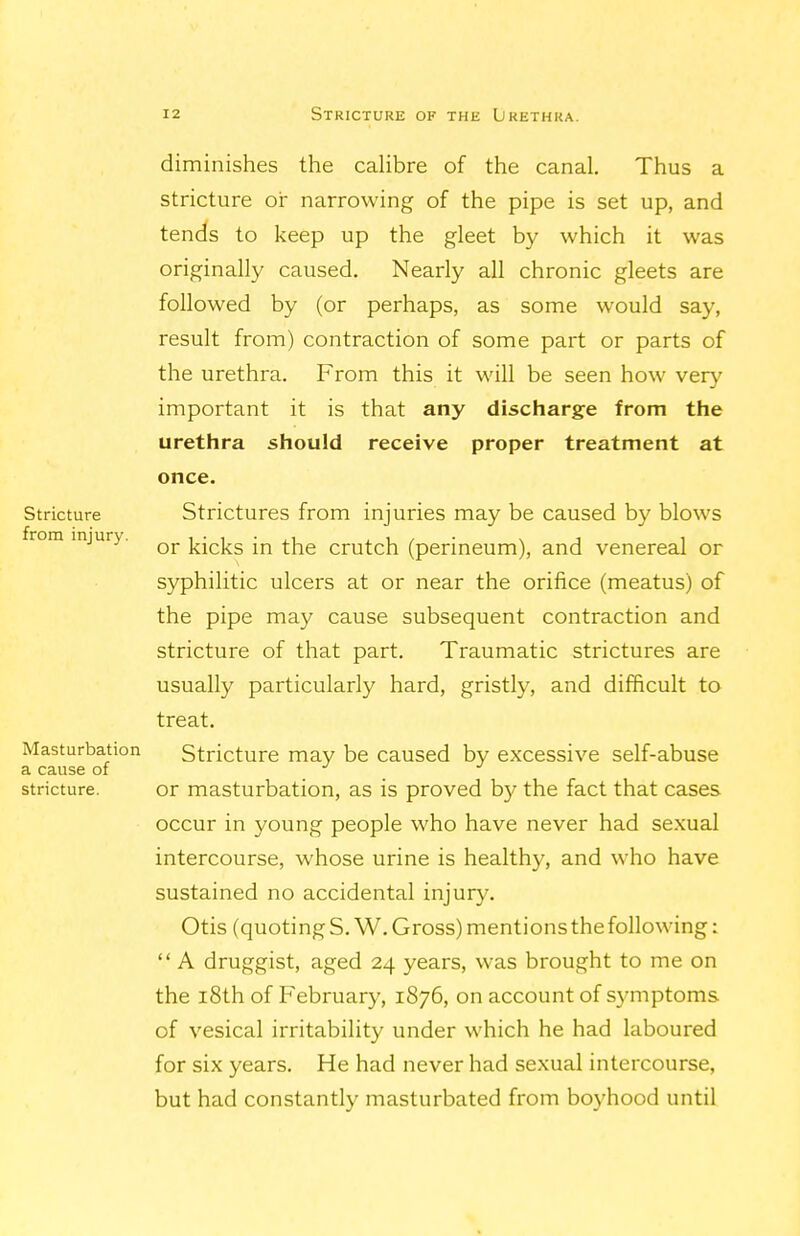 diminishes the calibre of the canal. Thus a stricture or narrowing of the pipe is set up, and tends to keep up the gleet by which it was originally caused. Nearly all chronic gleets are followed by (or perhaps, as some would say, result from) contraction of some part or parts of the urethra. From this it will be seen how very important it is that any discharge from the urethra should receive proper treatment at once. Stricture Strictures from injuries may be caused by blows injury. kicks in the crutch (perineum), and venereal or syphilitic ulcers at or near the orifice (meatus) of the pipe may cause subsequent contraction and stricture of that part. Traumatic strictures are usually particularly hard, gristly, and difficult to treat. Masturbation Stricture may be caused by excessive self-abuse a cause of . . stricture. or masturbation, as is proved by the fact that cases occur in young people who have never had sexual intercourse, whose urine is healthy, and who have sustained no accidental injury. Otis (quotingS.W. Gross) mentions the following:  A druggist, aged 24 years, was brought to me on the i8th of February, 1876, on account of symptoms of vesical irritability under which he had laboured for six years. He had never had sexual intercourse, but had constantly masturbated from boyhood until