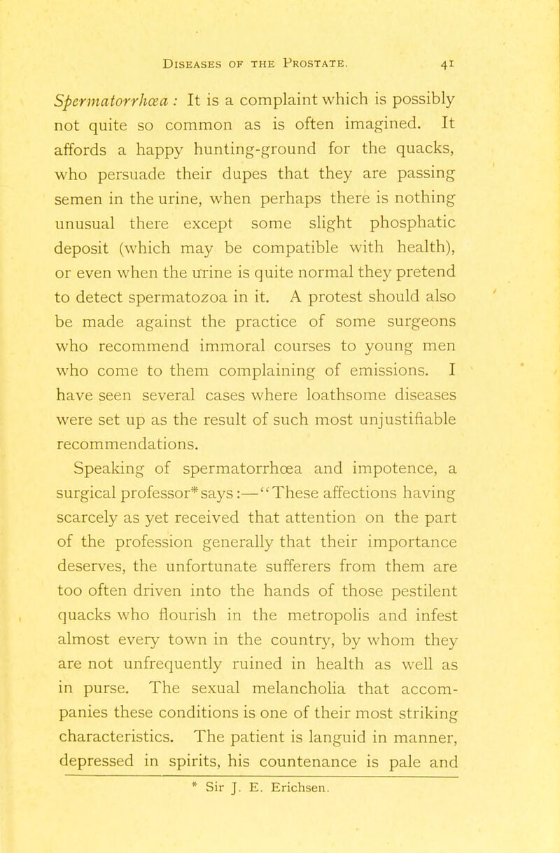 Spennatorrhcea : It is a complaint which is possibly not quite so common as is often imagined. It affords a happy hunting-ground for the quacks, who persuade their dupes that they are passing semen in the urine, when perhaps there is nothing unusual there except some slight phosphatic deposit (which may be compatible with health), or even when the urine is quite normal they pretend to detect spermatozoa in it. A protest should also be made against the practice of some surgeons who recommend immoral courses to young men who come to them complaining of emissions. I have seen several cases where loathsome diseases were set up as the result of such most unjustifiable recommendations. Speaking of spermatorrhoea and impotence, a surgical professor*says:—These affections having scarcely as yet received that attention on the part of the profession generally that their importance deserves, the unfortunate sufferers fiom them are too often driven into the hands of those pestilent quacks who flourish in the metropolis and infest almost every town in the country, by whom they are not unfrequently ruined in health as well as in purse. The sexual melancholia that accom- panies these conditions is one of their most striking characteristics. The patient is languid in manner, depressed in spirits, his countenance is pale and * Sir J. E. Erichsen.