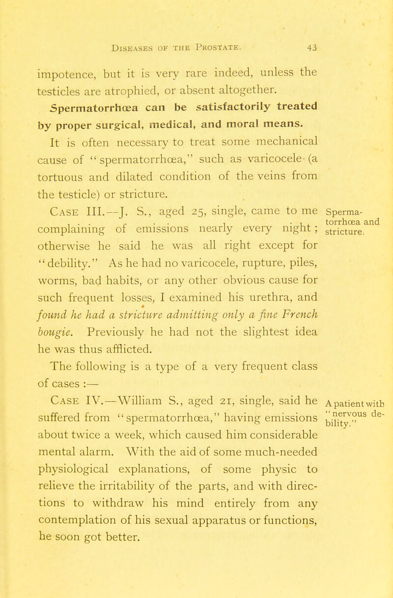 impotence, but it is very rare indeed, unless the testicles are atrophied, or absent altogether. Spermatorrhoea can be satisfactorily treated by proper surgical, medical, and moral means. It is often necessary to treat some mechanical cause of spermatorrhoea, such as varicocele-(a tortuous and dilated condition of the veins from the testicle) or stricture. Case III.—J. S., aged 25, single, came to me Sperma- , . . ^ . . 1 ■ 1 . torrhoea and complammg of emissions nearly every night; stricture. otherwise he said he was all right except for  debihty. As he had no varicocele, rupture, piles, worms, bad habits, or any other obvious cause for such frequent losses, I examined his urethra, and found he had a stricture admitting only a fine French bougie. Previously he had not the slightest idea he was thus afflicted. The following is a type of a very frequent class of cases :— Case IV.—Wilham S., aged 21, single, said he Apatientwitb suffered from spermatorrhoea, having emissions bi^^y^°^ about twice a week, which caused him considerable mental alarm. With the aid of some much-needed physiological explanations, of some physic to relieve the irritability of the parts, and with direc- tions to withdraw his mind entirely from any contemplation of his sexual apparatus or functions, he soon got better.