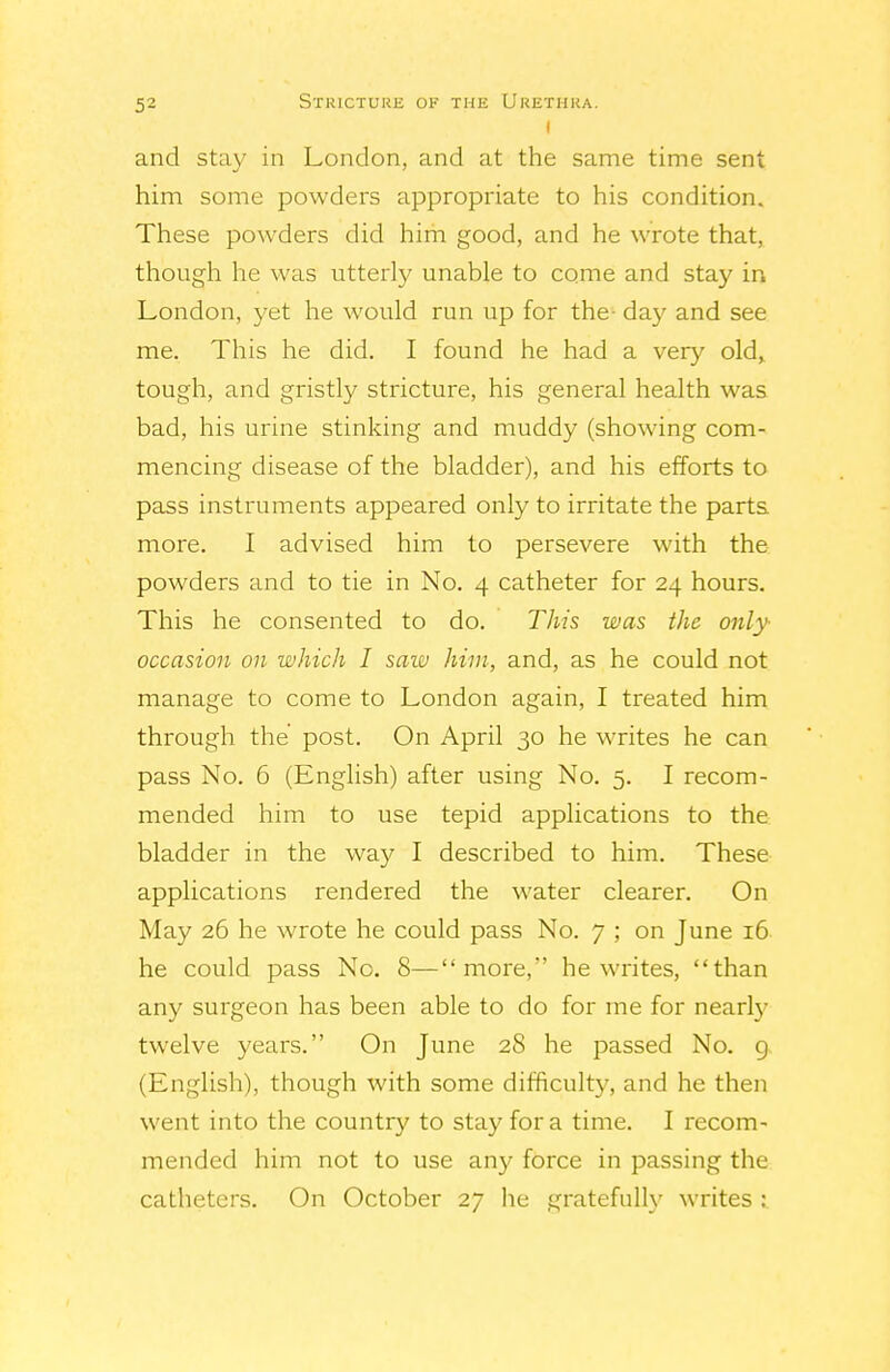 I and stay in London, and at the same time sent him some powders appropriate to his condition. These powders did him good, and he wrote that, though he was utterly unable to come and stay in London, yet he would run up for the- day and see me. This he did. I found he had a very old,, tough, and gristly stricture, his general health was bad, his urine stinking and muddy (showing com- mencing disease of the bladder), and his efforts to pass instruments appeared only to irritate the parts more. I advised him to persevere with the powders and to tie in No. 4 catheter for 24 hours. This he consented to do. This was the only- occasion on which I saw him, and, as he could not manage to come to London again, I treated him through the post. On April 30 he writes he can pass No. 6 (English) after using No. 5. I recom- mended him to use tepid applications to the bladder in the way I described to him. These applications rendered the water clearer. On May 26 he wrote he could pass No. 7 ; on June 16 he could pass No. 8—more, he writes, than any surgeon has been able to do for me for nearly twelve years. On June 28 he passed No. 9. (English), though with some difficulty, and he then went into the country to stay for a time. I recom- mended him not to use any force in passing the catheters. On October 27 he gratefully writes :