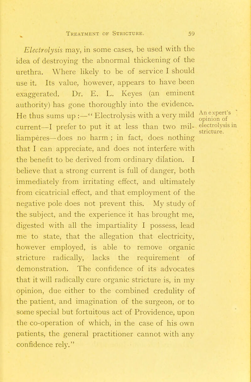 Electrolysis may, in some cases, be used with the idea of destroying the abnormal thickening of the urethra. Where hkely to be of service I should use it. Its value, however, appears to have been exaggerated. Dr. E. L. Keyes (an eminent authority) has gone thoroughly into the evidence. He thus sums up :— Electrolysis with a very mild ^pinion^of'^ current—I prefer to put it at less than two mil- electrolysis ^ stricture. liamperes—does no harm ; in fact, does nothing that I can appreciate, and does not interfere with the benefit to be derived from ordinary dilation. I believe that a strong current is full of danger, both immediately from irritating effect, and ultimately from cicatricial effect, and that employment of the negative pole does not prevent this. My study of the subject, and the experience it has brought me, digested with all the impartiality I possess, lead me to state, that the allegation that electricity, however employed, is able to remove organic stricture radically, lacks the requirement of demonstration. The confidence of its advocates that it will radically cure organic stricture is, in my opinion, due either to the combined credulity of the patient, and imagination of the surgeon, or to some special but fortuitous act of Providence, upon the co-operation of which, in the case of his own patients, the general practitioner cannot with any confidence rely.