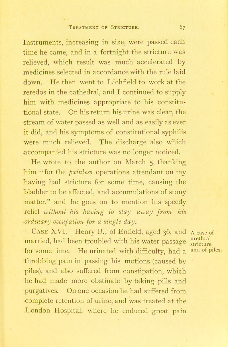 Instruments, increasing in size, were passed each time he came, and in a fortnight the stricture was reHeved, which result was much accelerated by medicines selected in accordance with the rule laid down. He then went to Lichfield to work at the reredos in the cathedral, and I continued to supply \ him with medicines appropriate to his constitu- tional state. On his return his urine was clear, the stream of water passed as well and as easily as ever it did, and his symptoms of constitutional syphilis were much relieved. The discharge also which accompanied his stricture was no longer noticed. He wrote to the author on March 5, thanking him for the painless operations attendant on my having had stricture for some time, causing the bladder to be affected, and accumulations of stony matter, and he goes on to mention his speedy relief withoitt his having to stay away from his ■ordinary occupation for a single day. Case XVI.—Henry B., of Enfield, aged 36, and a case of married, had been troubled with his water passage tr^cmre for some time. He urinated with difficulty, had a ^^^ °^ P'^^^- throbbing pain in passing his motions (caused by piles), and also suffered from constipation, which he had made more obstinate by taking pills and purgatives. On one occasion he had suffered from complete retention of urine, and was treated at the London Hospital, where he endured great pain