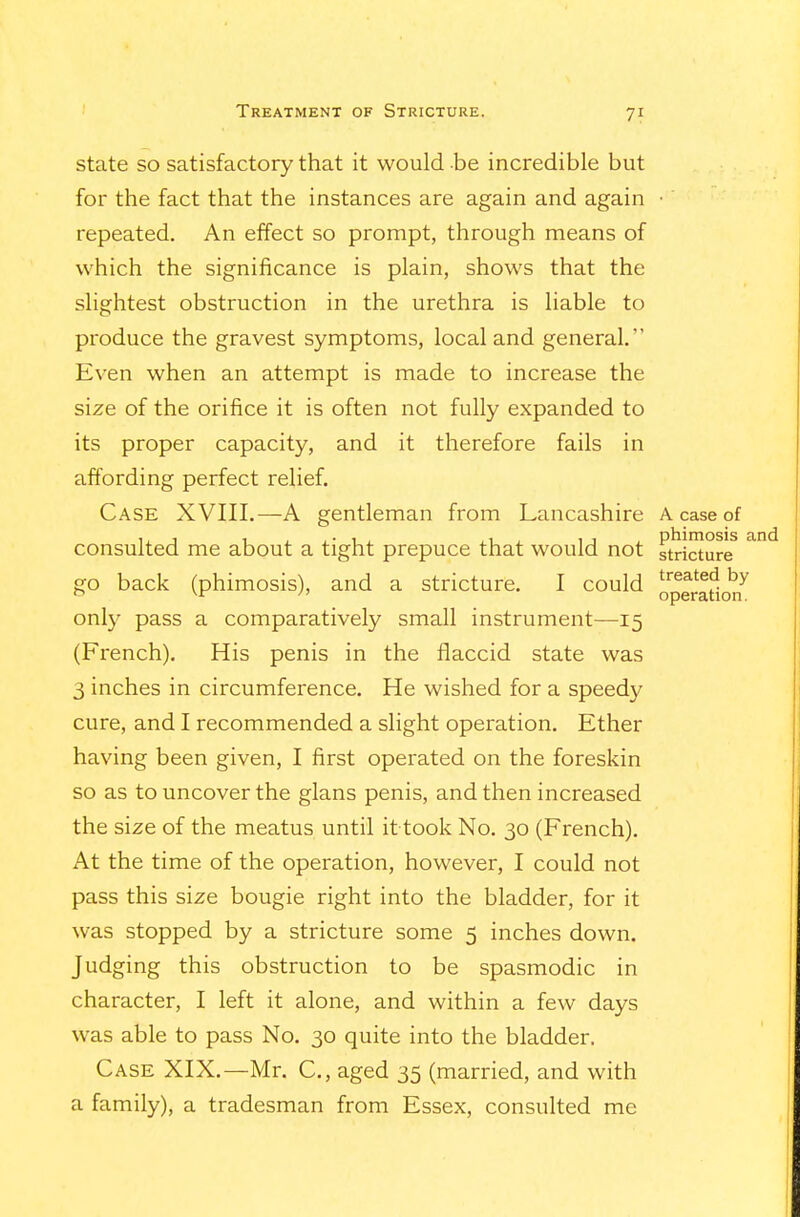 state so satisfactory that it would be incredible but for the fact that the instances are again and again • repeated. An effect so prompt, through means of which the significance is plain, shows that the slightest obstruction in the urethra is liable to produce the gravest symptoms, local and general. Even when an attempt is made to increase the size of the orifice it is often not fully expanded to its proper capacity, and it therefore fails in affording perfect relief. Case XVIII.—A gentleman from Lancashire A case of consulted me about a tight prepuce that would not stricture go back (phimosis), and a stricture. I could '^^'^^ ^ operation. only pass a comparatively small instrument—15 (French). His penis in the flaccid state was 3 inches in circumference. He wished for a speedy cure, and I recommended a slight operation. Ether having been given, I first operated on the foreskin so as to uncover the glans penis, and then increased the size of the meatus until it took No. 30 (French). At the time of the operation, however, I could not pass this size bougie right into the bladder, for it was stopped by a stricture some 5 inches down. Judging this obstruction to be spasmodic in character, I left it alone, and within a few days was able to pass No. 30 quite into the bladder. Case XIX.—Mr. C, aged 35 (married, and with a family), a tradesman from Essex, consulted me