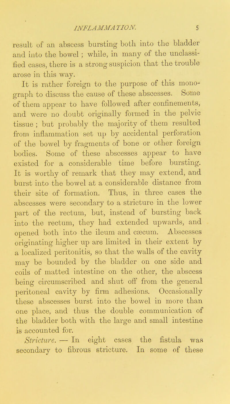 result of an abscess bursting both into the bladder and into the bowel; while, in many of the unclassi- fied cases, there is a strong suspicion that the trouble arose in this way. It is rather foreign to the purpose of this mono- graph to discuss the cause of these abscesses. Some of them appear to have followed after confinements, and were no doubt originally formed in the pelvic tissue ; but probably the majority of them resulted from inflammation set up by accidental perforation of the bowel by fragments of bone or other foreign bodies. Some of these abscesses appear to have existed for a considerable time before bursting. It is worthy of remark that they may extend, and burst into the bowel at a considerable distance from their site of formation. Thus, in three cases the abscesses were secondary to a stricture in the lower part of the rectum, but, instead of bursting back into the rectum, they had extended upwards, and opened both into the ileum and caecum. Abscesses originating higher up are limited in their extent by a localized peritonitis, so that the walls of the cavity may be bounded by the bladder on one side and coils of matted intestine on the other, the abscess being circumscribed and shut off from the general peritoneal cavity by firm adhesions. Occasionally these abscesses burst into the bowel in more than one place, and thus the double communication of the bladder both with the large and small intestine is accounted for. Stricture. — In eight cases the fistula was secondary to fibrous stricture. In some of these