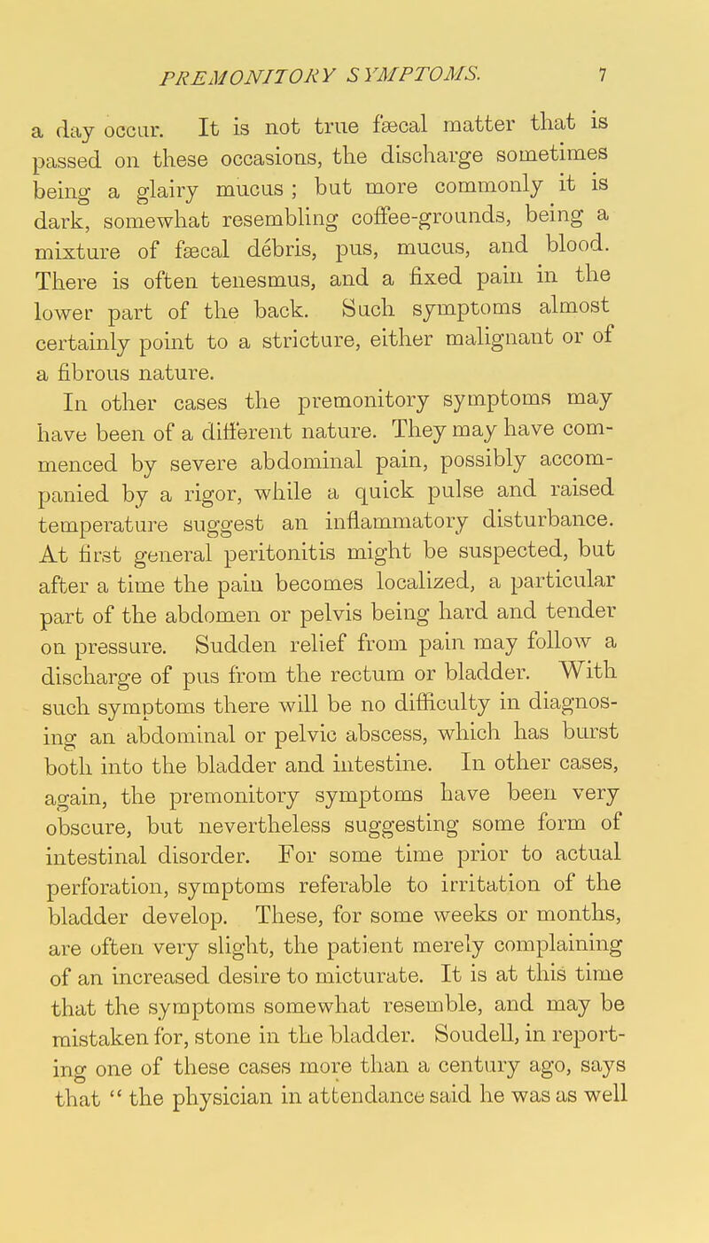 a day occur. It is not true faecal matter that is passed on these occasions, the discharge sometimes being a glairy mucus ; but more commonly it is dark, somewhat resembling coffee-grounds, being a mixture of faecal debris, pus, mucus, and blood. There is often tenesmus, and a fixed pain in the lower part of the back. Such symptoms almost certainly point to a stricture, either malignant or of a fibrous nature. In other cases the premonitory symptoms may have been of a different nature. They may have com- menced by severe abdominal pain, possibly accom- panied by a rigor, while a quick pulse and raised temperature suggest an inflammatory disturbance. At first general peritonitis might be suspected, but after a time the pain becomes localized, a particular part of the abdomen or pelvis being hard and tender on pressure. Sudden relief from pain may follow a discharge of pus from the rectum or bladder. With such symptoms there will be no difficulty in diagnos- ing an abdominal or pelvic abscess, which has burst both into the bladder and intestine. In other cases, again, the premonitory symptoms have been very obscure, but nevertheless suggesting some form of intestinal disorder. For some time prior to actual perforation, symptoms referable to irritation of the bladder develop. These, for some weeks or months, are often very slight, the patient merely complaining of an increased desire to micturate. It is at this time that the symptoms somewhat resemble, and may be mistaken for, stone in the bladder. Soudell, in report- ing one of these cases more than a century ago, says that the physician in attendance said he was as well