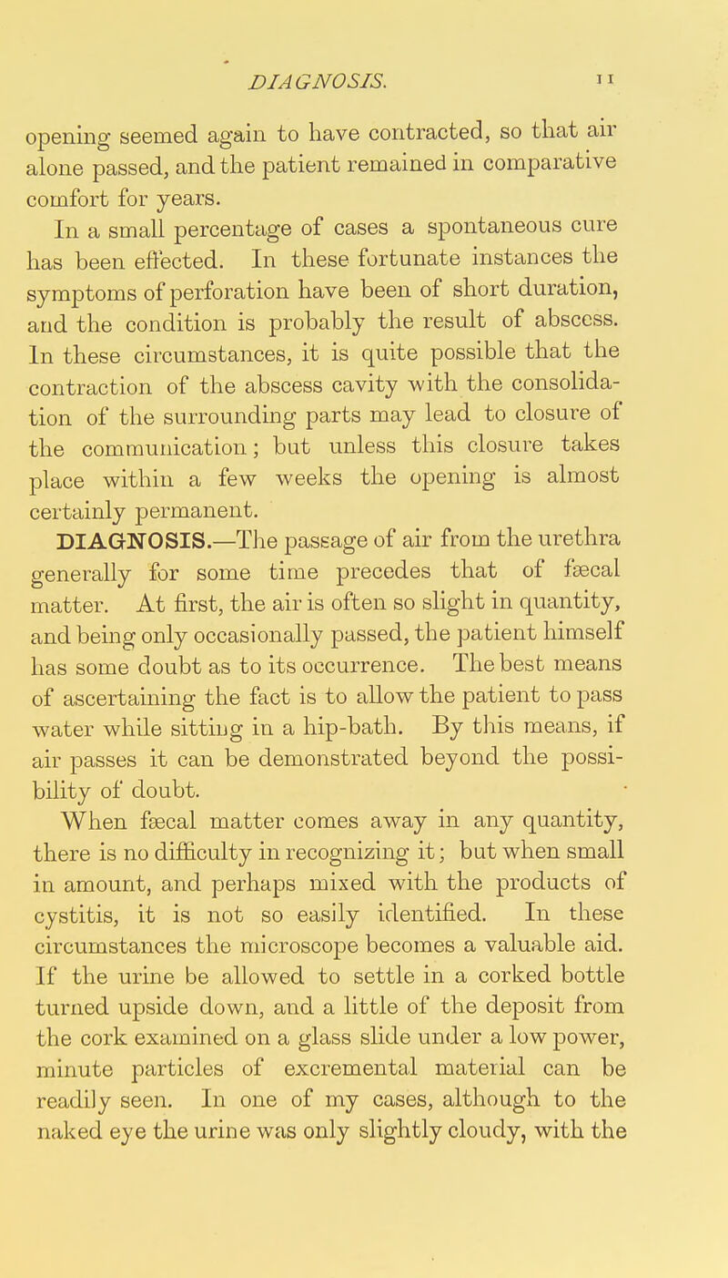 opening seemed again to have contracted, so that air alone passed, and the patient remained in comparative comfort for years. In a small percentage of cases a spontaneous cure has been effected. In these fortunate instances the symptoms of perforation have been of short duration, arid the condition is probably the result of abscess. In these circumstances, it is quite possible that the contraction of the abscess cavity with the consolida- tion of the surrounding parts may lead to closure of the communication; but unless this closure takes place within a few weeks the opening is almost certainly permanent. DIAGNOSIS—The passage of air from the urethra generally for some time precedes that of fsecal matter. At first, the air is often so slight in quantity, and being only occasionally passed, the patient himself has some doubt as to its occurrence. The best means of ascertaining the fact is to allow the patient to pass water while sitting in a hip-bath. By this means, if air passes it can be demonstrated beyond the possi- bility of doubt. When fsecal matter comes away in any quantity, there is no difficulty in recognizing it; but when small in amount, and perhaps mixed with the products of cystitis, it is not so easily identified. In these circumstances the microscope becomes a valuable aid. If the urine be allowed to settle in a corked bottle turned upside down, and a little of the deposit from the cork examined on a glass slide under a low power, minute particles of excremental material can be readily seen. In one of my cases, although to the naked eye the urine was only slightly cloudy, with the
