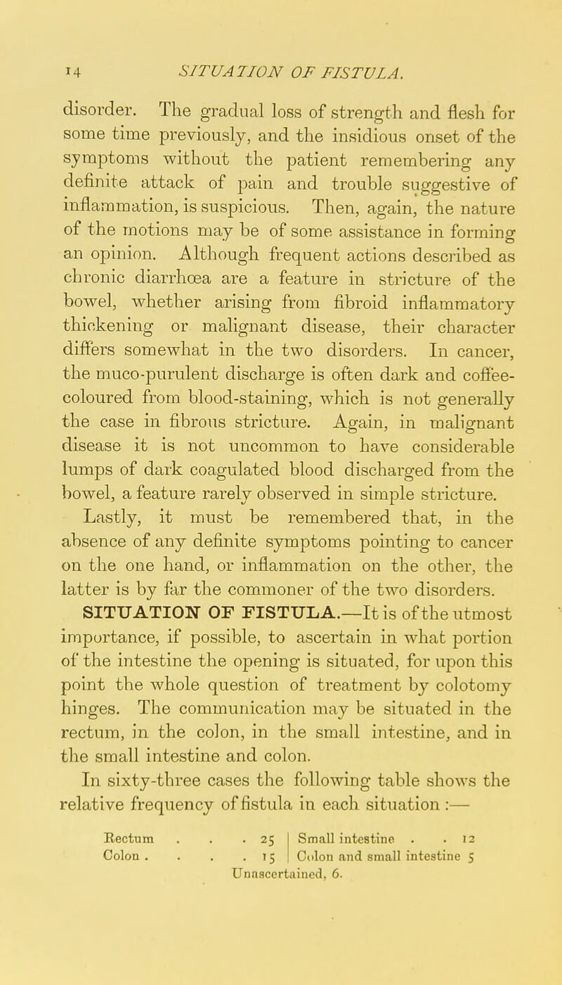 disorder. The gradual loss of strength and flesh for some time previously, and the insidious onset of the symptoms without the patient remembering any- definite attack of pain and trouble suggestive of inflammation, is suspicious. Then, again, the nature of the motions may be of some assistance in forming an opinion. Although frequent actions described as chronic diarrhoea are a feature in stricture of the bowel, whether arising from fibroid inflammatory thickening or malignant disease, their character differs somewhat in the two disorders. In cancer, the muco-purulent discharge is often dark and coffee- coloured from blood-staining, which is not generally the case in fibrous stricture. Again, in malignant disease it is not uncommon to have considerable lumps of dark coagulated blood discharged from the bowel, a feature rarely observed in simple stricture. Lastly, it must be remembered that, in the absence of any definite symptoms pointing to cancer on the one hand, or inflammation on the other, the latter is by far the commoner of the two disorders. SITUATION OF FISTULA.—It is of the utmost importance, if possible, to ascertain in what portion of the intestine the opening is situated, for upon this point the whole question of treatment by colotomy hinges. The communication may be situated in the rectum, in the colon, in the small intestine, and in the small intestine and colon. In sixty-three cases the following table shows the relative frequency of fistula in each situation :— Rectum Colon . . 25 Small intestine . .12 . 15 Colon and small intestine 5 Unascertained, 6.