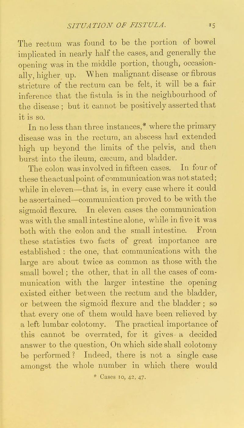 The rectum was found to be the portion of bowel implicated in nearly half the cases, and generally the opening was in the middle portion, though, occasion- ally, higher up. When malignant disease or fibrous stricture of the rectum can be felt, it will be a fair inference that the fistula is in the neighbourhood of the disease ; but it cannot be positively asserted that it is so. In no less than three instances,* where the primary disease was in the rectum, an abscess had extended high up beyond the limits of the pelvis, and then burst into the ileum, caecum, and bladder. The colon was involved in fifteen cases. In four of these the actual point of communication was not stated; while in eleven—that is, in every case where it could be ascertained—communication proved to be with the sigmoid flexure. In eleven cases the communication was with the small intestine alone, while in five it was both with the colon and the small intestine. From these statistics two facts of great importance are established : the one, that communications with the large are about twice as common as those with the small bowel; the other, that in all the cases of com- munication with the larger intestine the opening existed either between the rectum and the bladder, or between the sigmoid flexure and the bladder ; so that every one of them would have been relieved by a left lumbar colotomy. The practical importance of this cannot be overrated, for it gives a decided answer to the question, On which side shall colotomy be performed ? Indeed, there is not a single case amongst the whole number in which there would